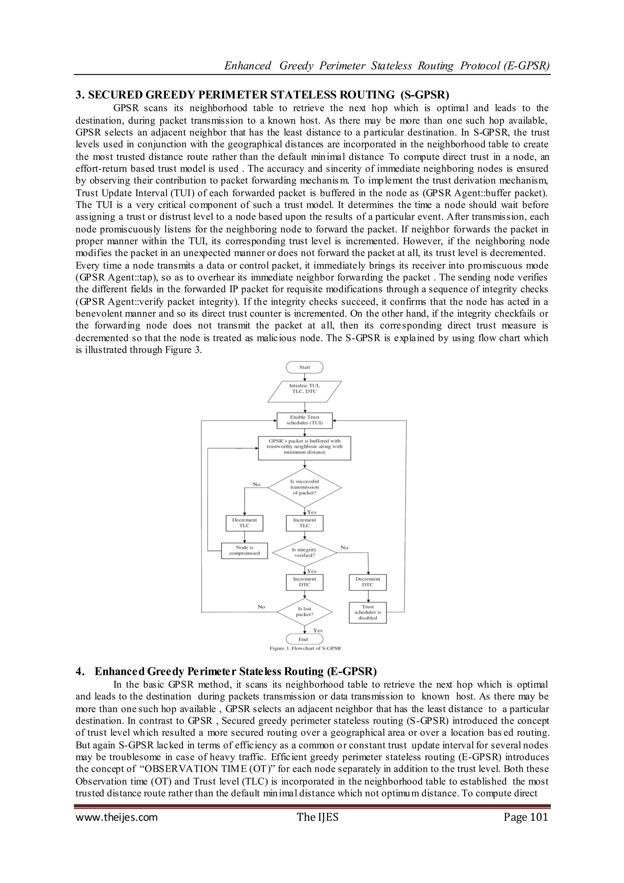 Enhanced Greedy Perimeter Stateless Routing Protocol (E-GPSR)

3. SECURED GREEDY PERIMETER STATELESS ROUTING (S-GPSR)
           GPSR scans its neighborhood table to retrieve the next hop which is optimal and leads to the
destination, during packet transmission to a known host. As there may be more than one such hop available,
GPSR selects an adjacent neighbor that has the least distance to a p articular destination. In S-GPSR, the trust
levels used in conjunction with the geographical distances are incorporated in the neighborhood table to create
the most trusted distance route rather than the default min imal distance To compute direct trust in a node, an
effort-return based trust model is used . The accuracy and sincerity of immediate neighboring nodes is ensured
by observing their contribution to packet forwarding mechanis m. To imp lement the trust derivation mechanism,
Trust Update Interval (TUI) of each forwarded packet is buffered in the node as (GPSR Agent::buffer packet).
The TUI is a very critical co mponent of such a trust model. It determines the time a node should wait before
assigning a trust or distrust level to a node based upon the results of a particular event. After transmission, each
node promiscuously listens for the neighboring node to forward the packet. If neighbor forwards the packet in
proper manner within the TUI, its corresponding trust level is incremented. However, if the neighboring node
modifies the packet in an unexpected manner or does not forward the packet at all, its trust level is decremented.
Every time a node transmits a data or control packet, it immediately brings its receiver into pro miscuous mode
(GPSR Agent::tap), so as to overhear its immediate neighbor forwarding the packet . The sending node verifies
the different fields in the forwarded IP packet for requisite modifications through a sequence of integrity checks
(GPSR Agent::verify packet integrity). If the integrity checks succeed, it confirms that the node has acted in a
benevolent manner and so its direct trust counter is incremented. On the other hand, if the integrity checkfails or
the forward ing node does not transmit the packet at all, then its corre sponding direct trust measure is
decremented so that the node is treated as malicious node. The S-GPSR is explained by using flow chart which
is illustrated through Figure 3.




4. Enhanced Greedy Perimeter Stateless Routing (E-GPSR)
          In the basic GPSR method, it scans its neighborhood table to retrieve the next hop which is optimal
and leads to the destination during packets transmission or data transmission to known host. As there may be
more than one such hop available , GPSR selects an adjacent neighbor that has the least distance to a particular
destination. In contrast to GPSR , Secured greedy perimeter stateless routing (S-GPSR) introduced the concept
of trust level wh ich resulted a more secured routing over a geographical area or over a location bas ed routing.
But again S-GPSR lacked in terms of efficiency as a common o r constant trust update interval for several nodes
may be troublesome in case of heavy traffic. Efficient greedy perimeter stateless routing (E-GPSR) introduces
the concept of “OBSERVATION TIM E (OT)” for each node separately in addition to the trust level. Both these
Observation time (OT) and Trust level (TLC) is incorporated in the neighborhood table to established the most
trusted distance route rather than the default min imal distance which not optimu m distance. To compute direct

www.theijes.com                                       The IJES                                          Page 101
 