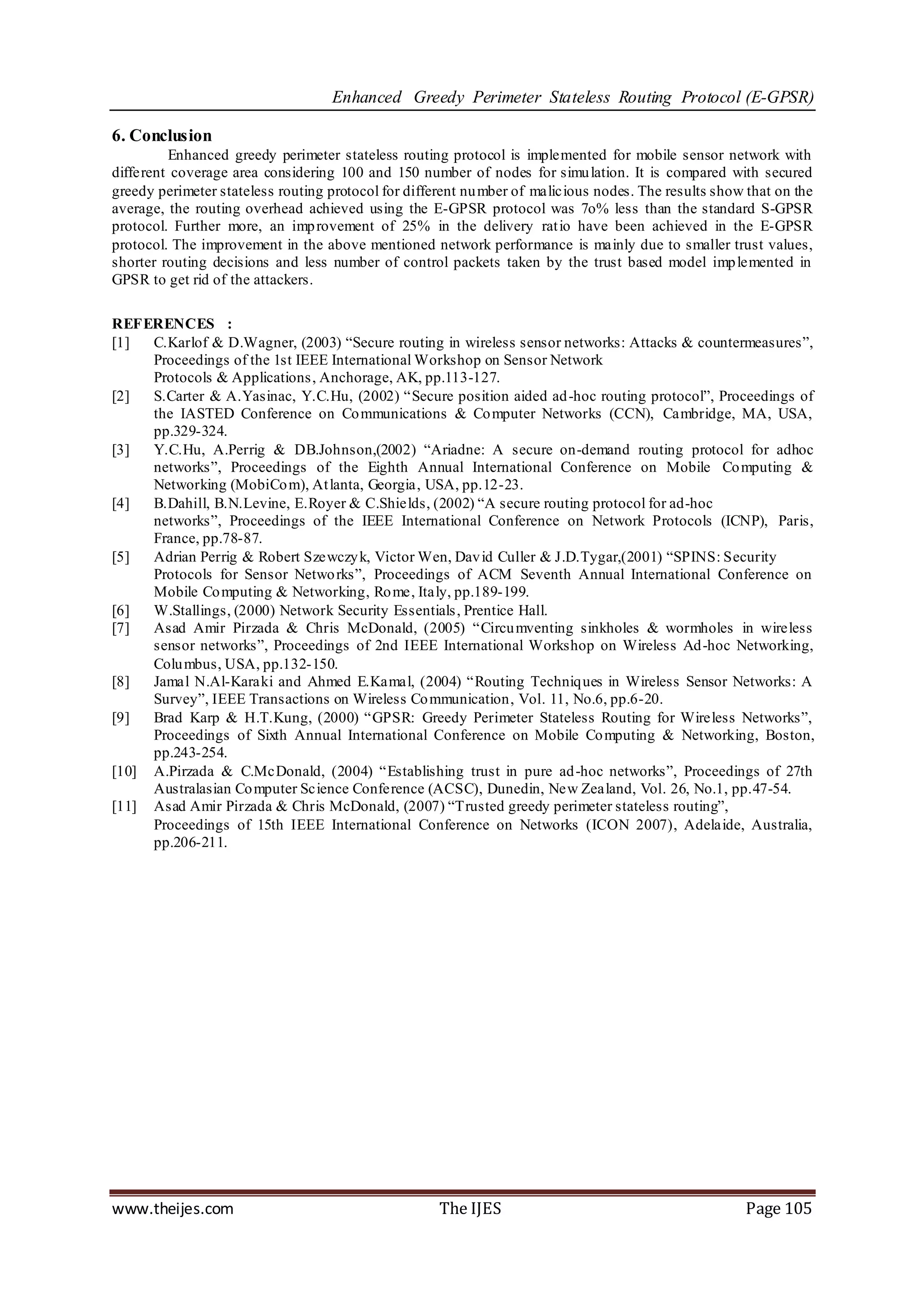 Enhanced Greedy Perimeter Stateless Routing Protocol (E-GPSR)

6. Conclusion
         Enhanced greedy perimeter stateless routing protocol is implemented for mobile sensor network with
different coverage area considering 100 and 150 number of nodes for simu lation. It is compared with secured
greedy perimeter stateless routing protocol for different nu mber of malicious nodes. The results show that on the
average, the routing overhead achieved using the E-GPSR protocol was 7o% less than the standard S-GPSR
protocol. Further more, an imp rovement of 25% in the delivery rat io have been achieved in the E-GPSR
protocol. The improvement in the above mentioned network performance is mainly due to smaller trust values,
shorter routing decisions and less number of control packets taken by the trust based model imp lemented in
GPSR to get rid of the attackers.

REFERENCES :
[1]  C.Karlof & D.Wagner, (2003) “Secure routing in wireless sensor networks: Attacks & countermeasures”,
     Proceedings of the 1st IEEE International Workshop on Sensor Network
     Protocols & Applications, Anchorage, AK, pp.113-127.
[2]  S.Carter & A.Yasinac, Y.C.Hu, (2002) “Secure position aided ad -hoc routing protocol”, Proceedings of
     the IASTED Conference on Co mmunications & Co mputer Networks (CCN), Cambridge, MA, USA,
     pp.329-324.
[3]  Y.C.Hu, A.Perrig & DB.Johnson,(2002) “Ariadne: A secure on-demand routing protocol for adhoc
     networks”, Proceedings of the Eighth Annual International Conference on Mobile Co mputing &
     Networking (MobiCo m), At lanta, Georgia, USA, pp.12-23.
[4]  B.Dahill, B.N.Levine, E.Royer & C.Shields, (2002) “A secure routing protocol for ad-hoc
     networks”, Proceedings of the IEEE International Conference on Network Protocols (ICNP), Paris,
     France, pp.78-87.
[5]  Adrian Perrig & Robert Szewczy k, Victor Wen, Dav id Culler & J.D.Tygar,(2001) “SPINS: Security
     Protocols for Sensor Netwo rks”, Proceedings of ACM Seventh Annual International Conference on
     Mobile Co mputing & Networking, Ro me, Italy, pp.189-199.
[6]  W.Stallings, (2000) Network Security Essentials , Prentice Hall.
[7]  Asad Amir Pirzada & Chris McDonald, (2005) “Circu mventing sinkholes & wormholes in wireless
     sensor networks”, Proceedings of 2nd IEEE International Workshop on Wireless Ad-hoc Networking,
     Colu mbus, USA, pp.132-150.
[8]  Jamal N.Al-Karaki and Ahmed E.Kamal, (2004) “Routing Techniq ues in Wireless Sensor Networks: A
     Survey”, IEEE Transactions on Wireless Co mmunication, Vol. 11, No.6, pp.6-20.
[9]  Brad Karp & H.T.Kung, (2000) “GPSR: Greedy Perimeter Stateless Routing for Wireless Networks”,
     Proceedings of Sixth Annual International Conference on Mobile Co mputing & Networking, Boston,
     pp.243-254.
[10] A.Pirzada & C.McDonald, (2004) “Establishing trust in pure ad -hoc networks”, Proceedings of 27th
     Australasian Co mputer Science Conference (ACSC), Dunedin, New Zealand, Vol. 26, No.1, pp.47-54.
[11] Asad Amir Pirzada & Chris McDonald, (2007) “Trusted greedy perimeter stateless routing”,
     Proceedings of 15th IEEE International Conference on Networks (ICON 2007), Adelaide, Australia,
     pp.206-211.




www.theijes.com                                      The IJES                                          Page 105
 