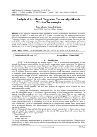 IOSR Journal of Computer Engineering (IOSR-JCE)
e-ISSN: 2278-0661, p- ISSN: 2278-8727Volume 12, Issue 3 (Jul. - Aug. 2013), PP 103-109
www.iosrjournals.org
www.iosrjournals.org 103 | Page
Analysis of Rate Based Congestion Control Algorithms in
Wireless Technologies
Saneh Lata, Yogesh Chaba
Deptt Of CSE, G.J.U. S&T, Hisar, Haryana
Abstract: In this paper, the congestion control algorithms in wireless technolologies are analysed. It has been
found that TCP VEGAS is better than other TCP variants for sending data and information due to better
delivery fraction and average end to end delay. But it has a consistent window size for packet transmission.
Congestion Avoidance can resolve Congestion effectively and has higher average throughput than slow start due
to the ability to deal with random loss. Cross layer Congestion Control require significant power and memory
corresponding to network bandwidth. So to overcome all these problems, here we analyse the performance of
AIMD, TFRC and TCP congestion control protocol. After observing simulation results, it is found that GAIMD
is better than TFRC in terms of throughput and TFRC is better than GAIMD in terms of smoothness.
Index Terms: MANET, CONGESTION CONTROL, MULTIPATH ROUTING, TRFC, GAIMD, TCP.
I. Introduction
MANET is an infrastructure less wireless network. There is no centralized management. It is the
network that allows the node’s mobility. Any no. of nodes can participate in data transmission. The objective is
that the nodes are free to roam in and around the network and the same time the sender node is forced to update
its path, frequently. They can form any topology. Route changes due to nodes mobility causes in steady packet
delivery delays and packet loses. Mobile devices act as routes and data packet are forwarded by intermediate
nodes to their final destination. MANET are independent systems of mobile nodes which form wireless network
of sorts where mobile nodes dynamically structure a network to exchange information without making use of
any preexisting fix network. A MANET is said to exist when a willing node sends data to another willing node
who readily accepts it. These two nodes works as a host and a router. This helps in forwarding of packets for
other mobiles nodes in a network that are beyond the transmission range of the mobile source node.
Mobile nodes in MANET have limited transmission capacity. They intercommunicate by multi-hop relay.
Multi-hop routing have many challenges such as limited wireless bandwidth, low device power, dynamically
changing network topology and high vulnerabilities to failure.
There are many routing algorithms, but these have problem of congestion which decreases the overall
performance of the network.
To maintain and allocate network resources effectively and fairly among a collection of users is a major
issue. The bandwidth is shared by no. of users. Packets are queued in these queues awaiting transmission. The
nodes at center of a network may carry more traffic as compared to other nodes. When too many packets are
contending for the same link, the queue overflows and packets have to be dropped. When no. of senders sends
packets of data, and if no. of packets are more than the bandwidth then few of them are dropped and these
dropped packets are sometimes retransmitted. If a packet is lost and sender receives a duplicate ACK then
sender thinks that there must be a reordering of packets but if sender receives fourth duplicate ACK then he
came to know that it can be the case of packet losses When such drops become common events, the network is
said to be congested. This may affect the performance of network as delay increases; throughput and reliability
may also be affected.
D.C. joy Winnie and N. Kesavan Nair [3] proposed that the network consists of no. of cluster nodes. A cluster
head will identify the congestion periodically in the network .This cluster head will monitor about the
congestion by using three factors or parameters:
• Round trip time
• Node’s out link capacity
• Average queue size
The overall performance is evaluated with the help of delivery ratio and average throughput .The algorithm is
highly effective in dealing with multiple inference flows and in achieving high delivery ratio and low delays
compared to old approaches.
Submitted date 20 June 2013 Accepted Date: 25 June 2013
 