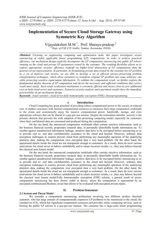 IOSR Journal of Computer Engineering (IOSR-JCE)
e-ISSN: 2278-0661, p- ISSN: 2278-8727Volume 12, Issue 6 (Jul. - Aug. 2013), PP 87-90
www.iosrjournals.org
www.iosrjournals.org 87 | Page
Implementation of Secure Cloud Storage Gateway using
Symmetric Key Algorithm
Vijayalakshmi M.M.1
, Prof. Sharayu pradeep 2
1,2
Dept. of CSE CIT, Gubbi, Tumkur, Karnataka, INDIA,
Abstract: Focusing on engineering computing and optimization tasks, this paper investigates secure
outsourcing of widely applicable linear programming (LP) computations. In order to achieve practical
efficiency, our mechanism design explicitly decomposes the LP computation outsourcing into public LP solvers
running on the cloud and private LP parameters owned by the customer. The resulting flexibility allows us to
explore appropriate security/ efficiency tradeoff via higher-level abstraction of LP computations than the
general circuit representation. In particular, by formulating private data owned by the customer for LP problem
as a set of matrices and vectors, we are able to develop a set of efficient privacy-preserving problem
transformation techniques, which allow customers to transform original LP problem into some arbitrary one
while protecting sensitive input/output information. To validate the computation result, we further explore the
fundamental duality theorem of LP computation and derive the necessary and sufficient conditions that correct
result must satisfy. Such result verification mechanism is extremely efficient and incurs close-to-zero additional
cost on both cloud server and customers. Extensive security analysis and experiment results show the immediate
practicability of our mechanism design.
Keywords: cloud customer, cloud server,fully homomorphic encryption (FHE), linearprogramming,
I. Introduction
Cloud Computing has great potential of providing robust computational power to the society at reduced
cost. It enables customers with limited computational resources to outsource their large computation workloads
to the cloud, and economically enjoy the massive computational power, bandwidth, storage, and even
appropriate software that can be shared in a pay-per-use manner. Despite the tremendous benefits, security is the
primary obstacle that prevents the wide adoption of this promising computing model, especially for customers
when their confidential data are consumed and produced during the computation.
On the one hand, the outsourced computation workloads often contain sensitive information, such as
the business financial records, proprietary research data, or personally identifiable health information etc. To
combat against unauthorized information leakage, sensitive data have to be encrypted before outsourcing so as
to provide end to- end data confidentiality assurance in the cloud and beyond. However, ordinary data
encryption techniques in essence prevent cloud from performing any meaningful operation of the underlying
plaintext data, making the computation over encrypted data a very hard problem. On the other hand, the
operational details inside the cloud are not transparent enough to customers. As a result, there do exist various
motivations for cloud server to behave unfaithfully and to return incorrect results, i.e., they may behave beyond
the classical semi honest model.
On the one hand, the outsourced computation workloads often contain sensitive information, such as
the business financial records, proprietary research data, or personally identifiable health information etc. To
combat against unauthorized information leakage, sensitive data have to be encrypted before outsourcing so as
to provide end to- end data confidentiality assurance in the cloud and beyond. However, ordinary data
encryption techniques in essence prevent cloud from performing any meaningful operation of the underlying
plaintext data, making the computation over encrypted data a very hard problem. On the other hand, the
operational details inside the cloud are not transparent enough to customers. As a result, there do exist various
motivations for cloud server to behave unfaithfully and to return incorrect results, i.e., they may behave beyond
the classical semi honest model.Fully homomorphic encryption (FHE) scheme, a general result of secure
computation outsourcing has been shown viable in theory, where the computation is represented by an
encrypted combinational Boolean circuit that allows to be evaluated with encrypted private inputs.
II. Problem Statement
2.1 System and Threat Model
We consider a computation outsourcing architecture involving two different entities, thecloud
customer, who has large amount of computationally expensive LP problems to be outsourced to the cloud; the
cloudserver (CS), which has significant computation resources and provides utility computing services, such as
hosting the public LP solvers in a pay-per-use manner. The customer has a large-scale linear programming
 