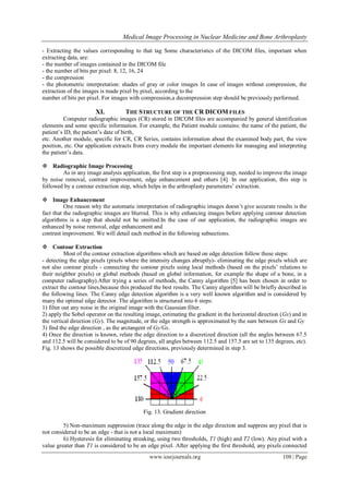 Medical Image Processing in Nuclear Medicine and Bone Arthroplasty
www.iosrjournals.org 108 | Page
- Extracting the values corresponding to that tag Some characteristics of the DICOM files, important when
extracting data, are:
- the number of images contained in the DICOM file
- the number of bits per pixel: 8, 12, 16, 24
- the compression
- the photometric interpretation: shades of gray or color images In case of images without compression, the
extraction of the images is made pixel by pixel, according to the
number of bits per pixel. For images with compression,a decompression step should be previously performed.
XI. THE STRUCTURE OF THE CR DICOM FILES
Computer radiographic images (CR) stored in DICOM files are accompanied by general identification
elements and some specific information. For example, the Patient module contains: the name of the patient, the
patient‟s ID, the patient‟s date of birth,
etc. Another module, specific for CR, CR Series, contains information about the examined body part, the view
position, etc. Our application extracts from every module the important elements for managing and interpreting
the patient‟s data.
 Radiographic Image Processing
As in any image analysis application, the first step is a preprocessing step, needed to improve the image
by noise removal, contrast improvement, edge enhancement and others [4]. In our application, this step is
followed by a contour extraction step, which helps in the arthroplasty parameters‟ extraction.
 Image Enhancement
One reason why the automatic interpretation of radiographic images doesn‟t give accurate results is the
fact that the radiographic images are blurred. This is why enhancing images before applying contour detection
algorithms is a step that should not be omitted.In the case of our application, the radiographic images are
enhanced by noise removal, edge enhancement and
contrast improvement. We will detail each method in the following subsections.
 Contour Extraction
Most of the contour extraction algorithms which are based on edge detection follow these steps:
- detecting the edge pixels (pixels where the intensity changes abruptly)- eliminating the edge pixels which are
not also contour pixels - connecting the contour pixels using local methods (based on the pixels‟ relations to
their neighbor pixels) or global methods (based on global information, for example the shape of a bone, in a
computer radiography).After trying a series of methods, the Canny algorithm [5] has been chosen in order to
extract the contour lines,because this produced the best results. The Canny algorithm will be briefly described in
the following lines. The Canny edge detection algorithm is a very well known algorithm and is considered by
many the optimal edge detector. The algorithm is structured into 6 steps:
1) filter out any noise in the original image with the Gaussian filter.
2) apply the Sobel operator on the resulting image, estimating the gradient in the horizontal direction (Gx) and in
the vertical direction (Gy). The magnitude, or the edge strength is approximated by the sum between Gx and Gy
3) find the edge direction , as the arctangent of Gy/Gx.
4) Once the direction is known, relate the edge direction to a discretized direction (all the angles between 67.5
and 112.5 will be considered to be of 90 degrees, all angles between 112.5 and 157.5 are set to 135 degrees, etc).
Fig. 13 shows the possible discretized edge directions, previously determined in step 3.
Fig. 13. Gradient direction
5) Non-maximum suppression (trace along the edge in the edge direction and suppress any pixel that is
not considered to be an edge - that is not a local maximum)
6) Hysteresis for eliminating streaking, using two thresholds, T1 (high) and T2 (low). Any pixel with a
value greater than T1 is considered to be an edge pixel. After applying the first threshold, any pixels connected
 