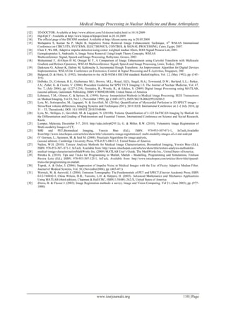 Medical Image Processing in Nuclear Medicine and Bone Arthroplasty
www.iosrjournals.org 110 | Page
[12] 3D-DOCTOR: Available at http://www.ablesw.com/3d-doctor/index.html in 10.10.2009
[13] Hip-OpCT: Available at http://www.hipop.it/hipopct.html in 20.10.2009
[14] The official page of the DICOM standard. Available at http://dicom.nema.org in 20.05.2009
[15] Mohapatra S, Kumar Sa P, Majhi B, Impulsive Noise Removal Image Enhancement Technique, 6th
WSEAS International
Conference on CIRCUITS, SYSTEMS, ELECTRONICS, CONTROL & SIGNAL PROCESSING, Cairo, Egypt, 2007.
[16] Chen T, Wu HR, Adaptive impulse detection using center weighted median filters, IEEE Signal Process Lett, 2001.
[17] Georgakopoulos S, Andreadis A, Image Noise Removal Using Graph Theory Concepts, WSEAS
Multiconference: Signal, Speech and Image Processing, Rethymno, Greece, 2003
[18] Mohammad F, Al-Otum H M, Oraiqat M T, A Comparison of Image Enhancement using Curvelet Transform with Multiscale
Gradient and Retinex Operators, WSEAS Multiconference: Signal, Speech and Image Processing, Izmir, Turkey, 2004
[19] Djekoune O, Achour K, Halimi M, Kahlouche S, Incremental Hough Transform: An Improvement Algorithm for Digital Devices
Implementation, WSEAS Int. Conference on Electronics, Control & Signal Processing and E-Activities, Singapore, 200
[20] Bidgood, D. & Horii, S. (1992). Introduction to the ACR-NEMA DICOM standard. RadioGraphics, Vol. 12, (May 1992), pp. (345-
355)
[21] Delbeke, D.; Coleman, R.E.; Guiberteau M.J.; Brown, M.L.; Royal, H.D.; Siegel, B.A.; Townsend, D.W.; Berland, L.L.; Parker,
J.A.; Zubal, G. & Cronin, V. (2006). Procedure Guideline for SPECT/CT Imaging 1.0. The Journal of Nuclear Medicine, Vol. 47,
No. 7, (July 2006), pp. (1227-1234). Gonzalez, R.; Woods, R., & Eddins, S. (2009) Digital Image Processing using MATLAB,
(second edition), Gatesmark Publishing, ISBN 9780982085400, United States of America
[22] Lehmann, T.M.; Gönner, C. & Spitzer, K. (1999). Survey: Interpolation Methods in Medical Image Processing. IEEE Transactions
on Medical Imaging, Vol.18, No.11, (November 1999), pp. (1049-1075), ISSN S0278-0062(99)10280-5
[23] Lyra, M.; Sotiropoulos, M.; Lagopati, N. & Gavrilleli, M. (2010a). Quantification of Myocardial Perfusion in 3D SPECT images –
Stress/Rest volume differences, Imaging Systems and Techniques (IST), 2010 IEEE International Conference on 1-2 July 2010, pp
31 – 35, Thessaloniki, DOI: 10.1109/IST.2010.5548486
[24] Lyra, M.; Striligas, J.; Gavrilleli, M. & Lagopati, N. (2010b). Volume Quantification of I-123 DaTSCAN Imaging by MatLab for
the Differentiation and Grading of Parkinsonism and Essential Tremor, International Conference on Science and Social Research,
Kuala
[25] Lumpur, Malaysia, December 5-7, 2010. http://edas.info/p8295 Li, G. & Miller, R.W. (2010). Volumetric Image Registration of
Multi-modality Images of CT,
[25] MRI and PET,Biomedical Imaging, Youxin Mao (Ed.), ISBN: 978-953-307-071-1, InTech,Available
from:http://www.intechopen.com/articles/show/title/volumetric-image-registrationof- multi-modality-images-of-ct-mri-and-pet
[26] O‟ Gorman, L.; Sammon, M. & Seul M. (2008). Practicals Algorithms for image analysis,
(second edition), Cambridge University Press, 978-0-521-88411-2, United States of America
[27] Nailon, W.H. (2010). Texture Analysis Methods for Medical Image Characterisation, Biomedical Imaging, Youxin Mao (Ed.),
ISBN: 978-953-307- 071-1, InTech, Available from: http://www.intechopen.com/articles/show/title/texture-analysis-methodsfor-
[28] medical-image-characterisationMathWorks Inc. (2009) MATLAB User‟s Guide. The MathWorks Inc., United States ofAmerica.
[29] Perutka K. (2010). Tips and Tricks for Programming in Matlab, Matlab - Modelling, Programming and Simulations, Emilson
Pereira Leite (Ed.), ISBN: 978-953-307-125-1, InTech, Available from: http://www.intechopen.com/articles/show/title/tipsand-
tricks-for-programming-in-matlab.
[30] Toprak, A. & Guler, I. (2006). Suppression of Impulse Noise in Medical Images with the Use of Fuzzy Adaptive Median Filter.
Journal of Medical Systems, Vol. 30, (November2006), pp. (465-471)
[31] Wernick, M. & Aarsvold, J. (2004). Emission Tomography: The Fundamentals of PET and SPECT,Elsevier Academic Press, ISBN
0-12-744482-3, China Wilson, H.B.; Turcotte, L.H. & Halpern, D. (2003). Advanced Mathematics and Mechanics Applications
Using MATLAB (third edition), Chapman & Hall/CRC, ISBN 1-58488- 262-X, United States of America
[32] Zitova, B. & Flusser J. (2003). Image Registration methods: a survey. Image and Vision Computing. Vol 21, (June 2003), pp. (977-
1000).
 