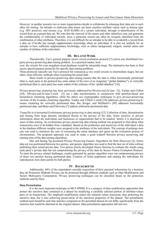  Multilevel Privacy Preserving by Linear and Non Linear Data Distortion
www.iosrjournals.org 113 | Page
However, in another scenario two or more organizations decide to collaborate by releasing their data sets to each
other for mining. An intruder or malicious data miner can learn sensitive attribute values such as disease type
(e.g. HIV positive), and income (e.g. AUD 82,000) of a certain individual, through re-identification of the
record from an exposed data set. We note that the removal of the names and other identifiers may not guarantee
the confidentiality of individual records, since a particular record can often be uniquely identified from the
combination of other attributes. Therefore, it is not difficult for an intruder to be able to re-identify a record from
a data set if he/she has enough supplementary knowledge about an individual. It is also not unlikely for an
intruder to have sufficient supplementary knowledge, such as ethnic background, religion, marital status and
number of children of the individual.
III. RELATED WORK
Theoretically, Yao‟s general purpose secure circuit-evaluation protocol [7] solves any distributed two-
party privacy-preserving data mining problem. As a practical matter, how-
ever, the circuits for even megabyte-sized databases would be intractably large. The alternative has been to find
secure special-purpose protocols for specific data mining problems.
These protocols typically use Yao‟s protocol for evaluation g very small circuits in intermediate stages, but use
other, more efficient, methods when examining the actual data.
Most results in privacy-preserving data mining assume that the data is either horizontally partitioned
(that is, each party to the protocol has some subset of the rows of an imaginary “global database”), or vertically
partitioned (that is, each party has some subset of the columns of the “global database”) [6].
Privacy-preserving clustering has been previously addressed by Oliviera and Za ̈ıane [5], Vaidya and Clifton
[10],. Oliviera and Za ̈ıane‟s work [5] use s data transformation in conjunction with partition-based and
hierarchical clustering algorithms, while the others use cryptographic techniques to give privacy-preserving
versions of the k-means clustering algorithm. Vaidya and Clifton‟s result [10] addresses privacy-preserving k-
means clustering for vertically partitioned data, Jha, Kruger, and McDaniel‟s [09] addresses horizontally
partitioned data, and Bunn and Ostrovsky [7] address arbitrarily-partitioned data.
Tzung Pei et al presented Evolutionary privacy preserving in data mining [12]. Collection of data, dissemination
and mining from large datasets introduced threats to the privacy of the data. Some sensitive or private
information about the individuals and businesses or organizations had to be masked before it is disclosed to
users of data mining. An evolutionary privacy preserving data mining method was proposed to find about what
transactions were to be hidden from a database. Based on the preference and sensitivity of the individual‟s data
in the database different weights were assigned to the attributes of the individuals. The concept of prelarge item
sets was used to minimize the cost of rescanning the entire database and speed up the evaluation process of
chromosomes. The proposed approach was used to make a good tradeoff between privacy preserving and
running time of the data mining algorithms.
Han and Keong Ng presented Privacy Preserving Genetic Algorithms for Rule Discovery [3]. Entire
data set was partitioned between two parties, and genetic algorithm was used to find the best set of rules without
publishing their actual private data. Two parties jointly developed fitness function to evaluate the results using
each party‟s private data but not compromising the privacy of the data by Secure Fitness Evaluation Protocol.
To meet the privacy related challenges, results generated by genetic algorithm were not compromising privacy
of those two parities having partitioned data. Creation of initial population and ranking the individuals for
reproduction were done jointly by both parties.
IV. BACKGROUND
Additionally, 94% of the respondents consider acquisition of their personal information by a business
they do Protection Methods Privacy can be protected through different methods such as Data Modification and
Secure Multi-party Computation. Privacy preserving techniques can be classified based on the protection
methods used by them.
Data Perturbation
It is the most important technique in MLT-PPDM. It is a category of data modification approaches that
protect the sensitive data contained in a dataset by modifying a carefully selected portion of attribute-values
pairs of its transactions. The employed modification makes the released values inaccurate, thus protecting the
sensitive data, but it also achieving preservation of the statistical properties of the dataset. The perturbation
method used should be such that statistics computed on the perturbed dataset do not differ significantly from the
statistics that would be obtained on the original dataset. Data perturbation approaches fall into two
 