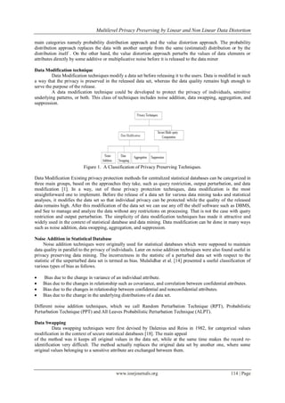  Multilevel Privacy Preserving by Linear and Non Linear Data Distortion
www.iosrjournals.org 114 | Page
main categories namely probability distribution approach and the value distortion approach. The probability
distribution approach replaces the data with another sample from the same (estimated) distribution or by the
distribution itself . On the other hand, the value distortion approach perturbs the values of data elements or
attributes directly by some additive or multiplicative noise before it is released to the data miner
Data Modification technique
Data Modification techniques modify a data set before releasing it to the users. Data is modified in such
a way that the privacy is preserved in the released data set, whereas the data quality remains high enough to
serve the purpose of the release.
A data modification technique could be developed to protect the privacy of individuals, sensitive
underlying patterns, or both. This class of techniques includes noise addition, data swapping, aggregation, and
suppression.
Figure 1. A Classification of Privacy Preserving Techniques.
Data Modification Existing privacy protection methods for centralized statistical databases can be categorized in
three main groups, based on the approaches they take, such as query restriction, output perturbation, and data
modification [1]. In a way, out of these privacy protection techniques, data modification is the most
straightforward one to implement. Before the release of a data set for various data mining tasks and statistical
analyses, it modifies the data set so that individual privacy can be protected while the quality of the released
data remains high. After this modification of the data set we can use any off the shelf software such as DBMS,
and See to manage and analyze the data without any restrictions on processing. That is not the case with query
restriction and output perturbation. The simplicity of data modification techniques has made it attractive and
widely used in the context of statistical database and data mining. Data modification can be done in many ways
such as noise addition, data swapping, aggregation, and suppression.
Noise Addition in Statistical Database
Noise addition techniques were originally used for statistical databases which were supposed to maintain
data quality in parallel to the privacy of individuals. Later on noise addition techniques were also found useful in
privacy preserving data mining. The incorrectness in the statistic of a perturbed data set with respect to the
statistic of the unperturbed data set is termed as bias. Mulalidhar et al. [14] presented a useful classification of
various types of bias as follows.
 Bias due to the change in variance of an individual attribute.
 Bias due to the changes in relationship such as covariance, and correlation between confidential attributes.
 Bias due to the changes in relationship between confidential and nonconfidential attributes.
 Bias due to the change in the underlying distributions of a data set.
Different noise addition techniques, which we call Random Perturbation Technique (RPT), Probabilistic
Perturbation Technique (PPT) and All Leaves Probabilistic Perturbation Technique (ALPT).
Data Swapping
Data swapping techniques were first devised by Dalenius and Reiss in 1982, for categorical values
modification in the context of secure statistical databases [18]. The main appeal
of the method was it keeps all original values in the data set, while at the same time makes the record re-
identification very difficult. The method actually replaces the original data set by another one, where some
original values belonging to a sensitive attribute are exchanged between them.
 