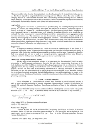  Multilevel Privacy Preserving by Linear and Non Linear Data Distortion
www.iosrjournals.org 115 | Page
The noise is added to the class, i.e. the target attribute of a classifier, instead of all other attributes in the data set.
As the class is typically a categorical attribute containing just two different values, the noise is added by
changing the class in a small number of records. This is achieved by randomly shuffling the class attributes
values belonging to heterogeneous leaves of a decision tree. If a leaf corresponds to a group of records having
different class attribute values, then the leaf is known to be a heterogeneous leaf.
Aggregation
Aggregation is also known as generalization or global recoding. It is used for protecting an individual
privacy in a released data set by perturbing the original data set prior to its release. Aggregation replaces k
number of records of a data set by a representative record. The value of an attribute in such a representative
record is generally derived by taking the average of all values, for the attribute, belonging to the records that are
replaced. Due to the replacement of k number of original records by a representative record aggregation results
in some information loss. The information loss can be minimized by clustering the original records into
mutually exclusive groups of k records prior to aggregation. However, a lower information loss results in a
higher disclosure risk since an intruder can make a better estimate of an original value from the attribute value
of the released record. An adjustment of the cluster size i.e. the number of records in each cluster can produce an
appropriate balance of information loss and disclosure risk [13].
Suppression
In suppression technique sensitive data values are deleted or suppressed prior to the release of a
microdata. Suppression is used to protect an individual privacy from intruders' attempts to accurately predict a
suppressed value. An intruder can take various approaches to predict a sensitive value. For example, a classifier,
built on a released data set, can be used in an attempt to predict a suppressed attribute value. Therefore,
sufficient number of attribute values should be suppressed in order to protect privacy.
Multi-Party Privacy Preserving Data Mining
The key goal in most distributed methods for privacy preserving data mining (PPDM) is to allow
computation of useful aggregate statistics over the entire data set without compromising the privacy of the
individual data sets within the different participants. Thus, the participants may wish to collaborate in obtaining
aggregate results, but may not fully trust each other in terms of the distribution of their own data sets. For this
purpose, the data sets may either be horizontally partitioned or be vertically partitioned. In horizontally
partitioned data sets, the individual records are spread out across multiple entities, each of which has the same
set of attributes. In vertical partitioning, the individual entities may have different attributes (or views) of the
same set of records. Both kinds of partitioning pose different challenges to the problem of distributed privacy-
preserving data mining.
V. NOISE AND PERTURBATION
Let G1 through GL be L Gaussian random variables. They are said to be jointly Gaussian if and only if
each of them is a linear combination of multiple independent Gaussian random variables.[2]Equivalently, G1
through GL are jointly Gaussian if and only if any linear combination of them is also a Gaussian random
variable.
A vector formed by jointly Gaussian random variables is called a jointly Gaussian vector. For a jointly
Gaussian vector G = |G1, . . .;GL|T , its probability density function (PDF) is as follows: for any real vector g,
where µG and KGG are the mean vector and covariance
matrix of GG, respectively.
Corner-wave Property
Theorem 4 states that for M perturbed copies, the privacy goal in (10) is achieved if the noise
covariance matrix KZZ has the corner-wave pattern as shown in (15). Specifically, we say that an M X M
square matrix has the corner-wave property if, for every i from 1 to M, the following entries have the same
value as the (i,i)th entry:
. all entries to the right of the (i, i) th entry in row i, and
 