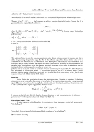  Multilevel Privacy Preserving by Linear and Non Linear Data Distortion
www.iosrjournals.org 116 | Page
. all entries below the (i, i) th entry in column i.
The distribution of the entries in such a matrix looks like corner-waves originated from the lower right corner.
Theorem 4. Let Y = |Y1
T
; . . . ; YM
T
| represent an arbitrary number of perturbed copies. Assume that Y is
generated from the original data X as follows:
Y = HX+Z
where H = [IN, . . . ; IN]T
, and Z = [Z1
T
, . . . ; ZM
T
] T
with Zi ~ is the noise vector. Without loss
of generality, we
further assume
if Z is a jointly Gaussian vector and its covariance matrix KZ
is given by
This addition of noise is done for numeric dataset only as the dataset columns contain the numeric data that is
added for generating the perturbed copy. But for all the different copy of the dataset let the value of σ is
different then each perturbed copy is different from other. Although the perturbed copy are different from each
other but if one get chance to collect few of them then there is the chance of producing the original data from the
perturbed ones. perturbed copy of the data does not necessarily have more privacy since the added noise may be
intelligently filtered out. Consequently, we define the privacy of a
perturbed copy by taking into account an adversary‟s power in reconstructing the original data. We define the privacy
of Y with respect to X to be D(X, X‟(Y)), i.e., the distortion between X and the LLSE estimate X‟(Y). A larger
distortion hides the original values better, so we refer to a perturbed data Y2 to preserve more privacy than Y1 with
respect to X if and only if D(X, X‟(Y2) > D(X, X‟(Y1)
Distortion
So for finding the perturbation between the datasets one term Distortion is introduce, To facilitate
discussion on privacy, we define the concept of perturbation D between two data sets as the average expected
square difference between them. For example, the distortion between the original data X and the perturbed copy
Y = D +Z where D is the original copy and Z is the noise added.
It is easy to see that D(X, Y) = D(Y ,X). Based on the above definition, we refer to a perturbed copy Y2 to be more
perturbed than Y1 with respect to X if and only if D(X, Y2) > D(X, Y1).
Linear Least Square Error
In order to generate original data from the perturbed copy linear least square method will reconstruct it.
With the help of
X^
(Y) = KXYKY
-1
(Y-µx)+ µx
Where Kx is the covariance of original data and Ky is covariance of perturbed data Y.
Multilevel Data Hierarchy
 