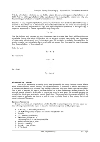  Multilevel Privacy Preserving by Linear and Non Linear Data Distortion
www.iosrjournals.org 117 | Page
With the help of above calculation one can find the original data copy, so the purpose of perturbation is not
fulfill. As if one get few perturbed copy of the original dataset then producing of the original is not a big task.
So distributing perturbed copy of single level perturbation is not sufficient.
So instead of doing single level perturbation, multilevel perturbation is more fruit full as different level copy is
distribute to the different user of different trust. This can be understand as the data owner decide the priority of
the user for distributing the perturbed data copy. Now steps to improve the perturbation of the original copy is
simple Let original copy is X which is perturbed to Y by adding noise Z.
Y = X + Z
Now for the lower level trust user new copy, is generate from the original data, then it will be not improve
perturbation from the prior and the if higher level user can access the perturbed copy from the lower then chance
of producing the original copy is more. So in order to reduce this probability of producing the original from the
existing perturbed copy, perturbation for the new level is not generate from the original but it can be generate
from the perturbed copy of the previous level.
So for first level
Y1 = X + Z
For second level
Y2 = Y2 + Z‟
.
.
.
..
For L level
Yn = Yn-1 + Z‟‟
Perturbation for Text Data
Here as the perturbation is done by adding noise generate by the Jointly Gaussian formula. So that
would only perturbed the numeric data only. Because adding number to the number is possible but adding text
to number is not possible so the perturbed copy would always contain the original data of each row in text form.
Now in order to perturbed this copy for text data shuffling can be done. But this may produce the conflict for
text and numeric mismatch. So in order to generate the noise in same sense, the proposed approach can
perturbed the data in same sense as the numeric data is done. The proposed algorithm can perturbed both the
numeric values as well as the text item set as well. So proper co-relation should be done between the text and
numeric columns of the dataset.
PROPOSED ALGORITHM
In order to perturbed data for perturbation with full flexibility of generating any level of trusted copy at any
time following argument one has to pass or decide for perturbation as privacy level L, original copy,
1. D Load() // Dataset for perturbation
2. [N, A]  ditinguise(D) //Separate into numeric and alphabetic data
3. Loop 1:L
4. [M,C]mean_covariance(N)
5. Zjointlty_gauss(N,M<C)
//Following code is for text data perturbation
6. Rand = max(Z)/type_of_item //
7. Loop j = 1:count(N)
8. Loop k = 1: type_of_item
9. If Z(j)>Rand
 