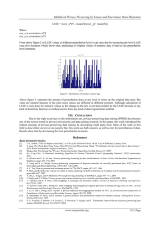  Multilevel Privacy Preserving by Linear and Non Linear Data Distortion
www.iosrjournals.org 119 | Page
LLSE = ((cov_x*(Y - mean(X))/cov_y)+ mean(X))
Where
cov_x is covariance of X
cov_y is covariance of Y
From above figure 2 of LLSE values at different perturbation level it can seen that by increasing the level LLSE
vaue also increases which shows that, predicting of original values of numeric data is hard as the perturbation
level increases.
Figure 3:. Distribution of sensitive values Age
Above figure 3. represent the amount of perturbation done at any level in terms on the original data ratio. Bar
value are random because of the joint noise values are different at different position. Although calculation of
LLSE is only done for numeric values as the change in the text is not been predict by the LLSE formula or any
kind of distortion function so method secure from any kind of data regeneration method.
VII. CONCLUSION
Due to the right to privacy in the information ear, privacy-preserving data mining (PPDM) has become
one of the newest trends in privacy and security and data mining research. In this paper, this work introduced the
related concepts of privacy-preserving data mining by developing multi party trust. Most of the work in this
field is done either on text or on numeric but, this work use both numeric as well as text for perturbation of data.
Results show that by decreasing the trust perturbation increases.
References
Basic format for books:
[1] J. K. Author, “Title of chapter in the book,” in Title of His Published Book, xth ed. City of Publisher, Country if not.
[2] T zung -Pei, Hong Kuo-Tung Yang, Chun-Wei Lin and Shyue-Liang Wang, “Evolutionary privacy preserving in data mining “,
IEEE World Automation Congress conference , 2010.
[3] Shuguo Han Wee Keong Ng, “Privacy -Preserving Genetic Algorithms for Rule Discovery“, 2007.
[4] Pei –Ling Chiu, “A Simulated Annealing Algorithm for General Threshold Visual Cryptography Schemes”, IEEE transactions,
2011.
[5] S. Oliveira and O . R. Za ̈ıane. Privacy preserving clustering by data transformation. In Proc. Of the 18th Brazilian Symposium on
Databases, pages 304–318, 2003.
[6] Z. Yang and R. N. Wright. Privacy-preserving computation of bayesian networks on vertically partitioned data. IEEE Trans. on
Knowledge and Data Engineering , 18(9):1253–1264, 2006.
[7] A. C. Yao. How to generate and exchange secrets. In 27th FOCS, pages 162–167, 1986.
[8] P. Bunn and R. Ostrovsky. Secure two-party k-means clustering. InACM Conference on Computer and Communications Security ,
pages 486–497, 2007
[9] S. Jha, L. Kruger, and P. McDaniel. Privacy preserving clustering. In ESORICS , pages 397–417, 2005
[10] J. Vaidya and C. Clifton. Privacy-preserving k-means clustering over vertically partitioned data. In 9th KDD , 2003.
[11] T. Dalenius and S. P. Reiss. Data-swapping: A technique for disclosure control. Journal of Statistical Planning and Inference,
6(1):73{85, 1982.
[12] V. Estivill-Castro and L. Brankovic. Data swapping: Balancing privacy against precision in mining for logic rules. In Proc. of Data
Warehousing and Knowledge Discovery (DaWaK99), 1999.
[13] Y. Li, S. Zhu, L.Wang, and S. Jajodia. A privacy-enhanced microaggregation method. In Proc. of 2nd International Symposium on
Foundations of Information and Knowledge Systems, pages 148{159, 2002.
[14] K. Muralidhar, R. Parsa, and R. Sarathy. A general additive data perturbation method for database security. Management Science,
45(10):1399{1415, 1999.
[15] V. S. Verykios, E. Bertino, I. N. Fovino, L. P. Provenza, Y. Saygin, and Y. Theodoridis. State-of-the-art in privacy preserving data
mining. SIGMOD Record, 33(1):50{57, 2004.
 