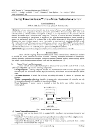 IOSR Journal of Computer Engineering (IOSR-JCE)
e-ISSN: 2278-0661, p- ISSN: 2278-8727Volume 15, Issue 3 (Nov. - Dec. 2013), PP 85-89
www.iosrjournals.org
www.iosrjournals.org 85 | Page
Energy Conservation in Wireless Sensor Networks: A Review
Bandana Bhatia
(M.Tech (CST), Central University of Punjab, Bathinda, India)
Abstract: A wireless sensor network consists of a large number of sensor nodes which are deployed over an
area to perform local computations based on information gathered from the surroundings. Each node in the
network consists of a battery, but it is very difficult to change or recharge batteries. So the question is how to
enhance the lifetime of the network to such a long time. Therefore, in order to maximize the lifetime of the
network, the consumption of energy must be minimized. This is an important challenge in sensor networks as
sensors can not be easily replaced or recharged due to their ad-hoc deployment in hazardous environment. In
this paper, the main techniques used for energy conservation in sensor networks are discussed which include
duty cycling scheme, data driven approaches, mobility-based schemes, energy efficient MAC protocols and node
self scheduling scheme. These schemes can be used to improve the energy efficiency of the wireless sensor
network so that the network can work with greater efficiency and high battery lifetime.
Keywords : Energy conservation, energy consumption, sensor nodes, wireless sensor networks.
I. INTRODUCTION
A sensor network is a group of specialized transducers with a communications infrastructure intended
to monitor and record conditions at diverse locations. Commonly monitored parameters are temperature,
humidity, pressure, wind direction and speed, illumination intensity, vibration intensity, sound intensity, power-
line voltage, chemical concentrations, pollutant levels and vital body functions [1].
1.1 Sensor Network and its components
A sensor network consists of multiple detection stations called sensor nodes, each of which is small,
lightweight and portable [2]. It has the following components:
 Sensing subsystem: A sensing subsystem includes one or more sensors (with associated analog-to-digital
converters) for data acquisition from the physical surrounding environment. It acts as a link to the outside
world.
 Processing subsystem: It is used for local data processing and storage. It consists of a processor and
memory.
 Wireless communication subsystem: It enables the sensor nodes to communicate with each other and with
the base station. Basically, it is used for the transmission of data.
 Power Subsystem: A power source is required so that the device can perform various tasks
uninterruptedly.
Fig. 1 Sensor Network Architecture
1.2 Sensor Node and its components
A sensor node is a tiny device which is equipped with a transducer, microcomputer, transceiver and
power source [2].
 Transducer: The transducer generates electrical signals based on sensed physical effects and phenomena.
 Microcomputer: The microcomputer processes and stores the sensor output.
 Transceiver: The transceiver, which can be hard-wired or wireless, receives commands from a central
computer and transmits data to that computer.
 