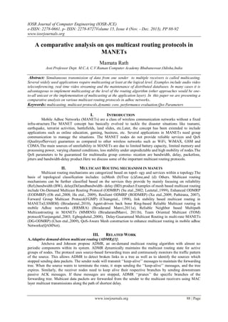 IOSR Journal of Computer Engineering (IOSR-JCE)
e-ISSN: 2278-0661, p- ISSN: 2278-8727Volume 15, Issue 4 (Nov. - Dec. 2013), PP 88-92
www.iosrjournals.org
www.iosrjournals.org 88 | Page
A comparative analysis on qos multicast routing protocols in
MANETs
Mamata Rath
Asst.Professor Dept. M.C.A, C.V.Raman Computer Academy Bhubaneswar,Odisha,India
Abstract: Simultaneous transmission of data from one sender to multiple receivers is called multicasting.
Several widely used applications require multicasting at least at the logical level. Examples include audio video
teleconferencing, real time video streaming and the maintenance of distributed databases. In many cases it is
advantageous to implement multicasting at the level of the routing algorithm (other approaches would be one-
to-all unicast or the implementation of multicasting at the application layer). In this paper we are presenting a
comparative analysis on various multicast routing protocols in adhoc networks.
Keywords: multicasting, multicast protocols,dynamic core, performance evaluation,Qos Parameters
I. INTRODUCTION
Mobile Adhoc Networks (MANETs) are a class of wireless communication networks without a fixed
infra-structure.The MANET concept has basically evolved to tackle the disaster situations like tsunami,
earthquake, terrorist activities, battlefields, land slides, etc.Later, the concept has been extended to include
applications such as online education, gaming, business, etc. Several applications in MANETs need group
communication to manage the situations. The MANET nodes do not provide reliable services and QoS
(QualityofService) guarantees as compared to other wireless networks such as WiFi, WiMAX, GSM and
CDMA.The main sources of unreliability in MANETs are due to limited battery capacity, limited memory and
processing power, varying channel conditions, less stability under unpredictable and high mobility of nodes.The
QoS parameters to be guaranteed for multimedia group commu- nication are bandwidth, delay, packetloss,
jitters and bandwidth-delay product.Here we discuss some of the important multicast routing protocols.
II. MULTICAST ROUTING MECHANISM IN MANETS
Multicast routing mechanisms are categorized based on topol- ogy and services within a topology.The
basis of topological classification includes: (a)Mesh (b)Tree (c)Zone,and (d) Others. Multicast routing
mechanisms can be further classified based on the services they provide by mainly focusing on reliability
(Rel),bandwidth (BW), delay(Del)andbandwidth- delay (BD) product.Examples of mesh based multicast routing
include On-Demand Multicast Routing Protocol (ODMRP) (Su etal.,2002; Leetetal.,1999), Enhanced ODMRP
(EODMRP) (Oh etal.,2008; Hu etal., 2009), Resilient ODMRP (RODMRP) (Xu etal.,2009; Pathirana, 2007),
Forward Group Multicast Protocol(FGMP) (Chiangetal., 1998), link stability based multicast routing in
MANETs(LSMRM) (Biradaretal.,2010), Agent-driven back bone Ring-based Reliable Multicast routing in
mobile Adhoc networks (RRMRA) (Biradarand Manvi,2011a), Reliable Neighbor based Multipath
Multicastrouting in MANETs (MMRNS) (BiradarandManvi, 2011b), Team Oriented Multicast (TOM)
protocol(Yunjungetal.,2003; Egbogahetal.,2008), Delay-Guaranteed Multicast Routing in multi-rate MANETs
(DG-ODMRP) (Chen etal.,2009), QoS-Aware Mesh construction to enhance multicast routing in mobile adhoc
Networks(QAMNet).
III. RELATED WORK
A.Adaptive demand-driven multicast routing (ADMR)[1]:
Jetcheva and Johnson propose ADMR, an on-demand multicast routing algorithm with almost no
periodic components within its system. ADMR dynamically maintains the multicast routing state for active
groups of nodes. The protocol uses source-based forwarding trees and continuously monitors the traffic pattern
of the source. This allows ADMR to detect broken links in a tree as well as to identify the sources which
stopped sending data packets. The sender node will transmit ‘‘keep-alive’’ messages to maintain the forwarding
tree. When the source wants to terminate the route, it stops sending the ‘‘keep-alive’’ messages, and the tree
expires. Similarly, the receiver nodes need to keep alive their respective branches by sending downstream
passive ACK messages. If these messages are stopped, ADMR ‘‘prunes’’ the specific branches of the
forwarding tree. Multicast data packets are forwarded from the sender to the multicast receivers using MAC
layer multicast transmissions along the path of shortest delay.
 