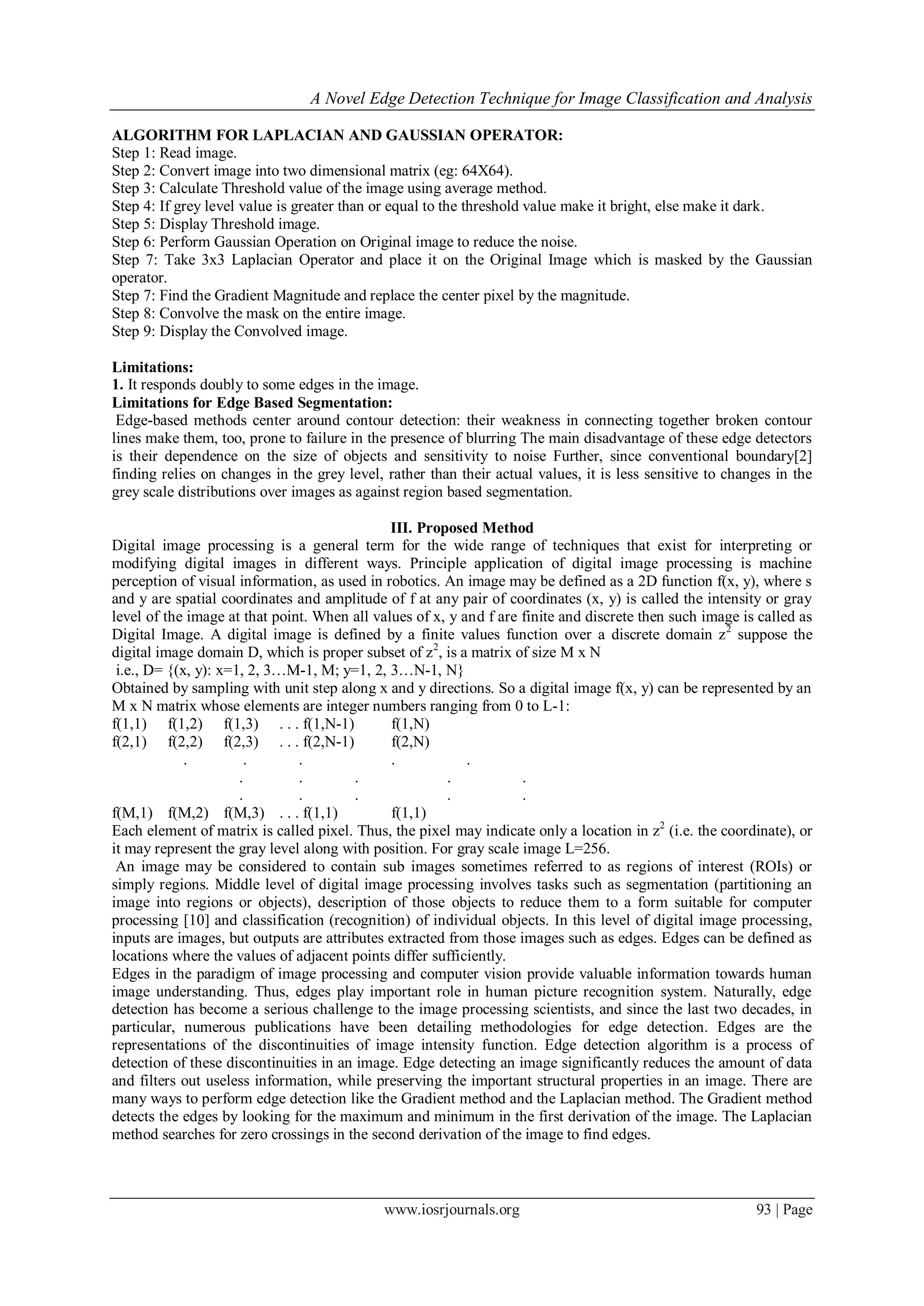 A Novel Edge Detection Technique for Image Classification and Analysis
www.iosrjournals.org 93 | Page
ALGORITHM FOR LAPLACIAN AND GAUSSIAN OPERATOR:
Step 1: Read image.
Step 2: Convert image into two dimensional matrix (eg: 64X64).
Step 3: Calculate Threshold value of the image using average method.
Step 4: If grey level value is greater than or equal to the threshold value make it bright, else make it dark.
Step 5: Display Threshold image.
Step 6: Perform Gaussian Operation on Original image to reduce the noise.
Step 7: Take 3x3 Laplacian Operator and place it on the Original Image which is masked by the Gaussian
operator.
Step 7: Find the Gradient Magnitude and replace the center pixel by the magnitude.
Step 8: Convolve the mask on the entire image.
Step 9: Display the Convolved image.
Limitations:
1. It responds doubly to some edges in the image.
Limitations for Edge Based Segmentation:
Edge-based methods center around contour detection: their weakness in connecting together broken contour
lines make them, too, prone to failure in the presence of blurring The main disadvantage of these edge detectors
is their dependence on the size of objects and sensitivity to noise Further, since conventional boundary[2]
finding relies on changes in the grey level, rather than their actual values, it is less sensitive to changes in the
grey scale distributions over images as against region based segmentation.
III. Proposed Method
Digital image processing is a general term for the wide range of techniques that exist for interpreting or
modifying digital images in different ways. Principle application of digital image processing is machine
perception of visual information, as used in robotics. An image may be defined as a 2D function f(x, y), where s
and y are spatial coordinates and amplitude of f at any pair of coordinates (x, y) is called the intensity or gray
level of the image at that point. When all values of x, y and f are finite and discrete then such image is called as
Digital Image. A digital image is defined by a finite values function over a discrete domain z2
suppose the
digital image domain D, which is proper subset of z2
, is a matrix of size M x N
i.e., D= {(x, y): x=1, 2, 3…M-1, M; y=1, 2, 3…N-1, N}
Obtained by sampling with unit step along x and y directions. So a digital image f(x, y) can be represented by an
M x N matrix whose elements are integer numbers ranging from 0 to L-1:
f(1,1) f(1,2) f(1,3) . . . f(1,N-1) f(1,N)
f(2,1) f(2,2) f(2,3) . . . f(2,N-1) f(2,N)
. . . . .
. . . . .
. . . . .
f(M,1) f(M,2) f(M,3) . . . f(1,1) f(1,1)
Each element of matrix is called pixel. Thus, the pixel may indicate only a location in z2
(i.e. the coordinate), or
it may represent the gray level along with position. For gray scale image L=256.
An image may be considered to contain sub images sometimes referred to as regions of interest (ROIs) or
simply regions. Middle level of digital image processing involves tasks such as segmentation (partitioning an
image into regions or objects), description of those objects to reduce them to a form suitable for computer
processing [10] and classification (recognition) of individual objects. In this level of digital image processing,
inputs are images, but outputs are attributes extracted from those images such as edges. Edges can be defined as
locations where the values of adjacent points differ sufficiently.
Edges in the paradigm of image processing and computer vision provide valuable information towards human
image understanding. Thus, edges play important role in human picture recognition system. Naturally, edge
detection has become a serious challenge to the image processing scientists, and since the last two decades, in
particular, numerous publications have been detailing methodologies for edge detection. Edges are the
representations of the discontinuities of image intensity function. Edge detection algorithm is a process of
detection of these discontinuities in an image. Edge detecting an image significantly reduces the amount of data
and filters out useless information, while preserving the important structural properties in an image. There are
many ways to perform edge detection like the Gradient method and the Laplacian method. The Gradient method
detects the edges by looking for the maximum and minimum in the first derivation of the image. The Laplacian
method searches for zero crossings in the second derivation of the image to find edges.
 
