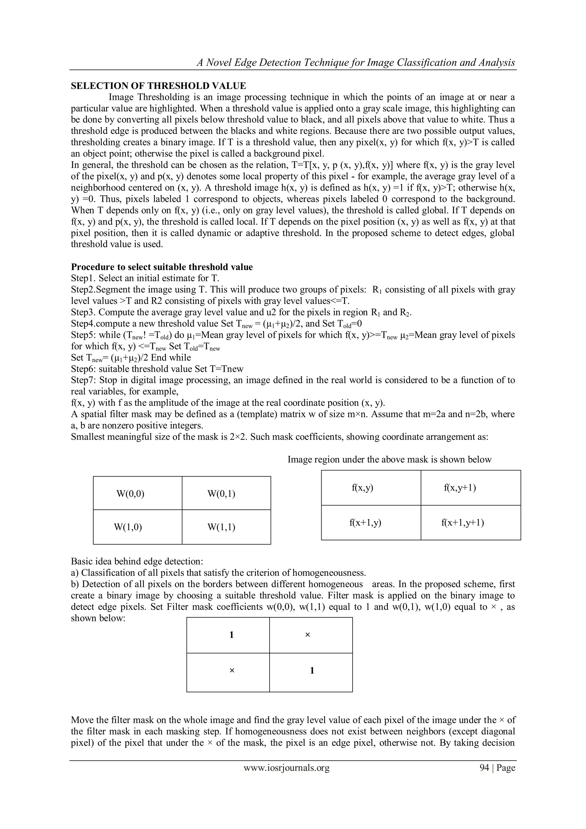 A Novel Edge Detection Technique for Image Classification and Analysis
www.iosrjournals.org 94 | Page
SELECTION OF THRESHOLD VALUE
Image Thresholding is an image processing technique in which the points of an image at or near a
particular value are highlighted. When a threshold value is applied onto a gray scale image, this highlighting can
be done by converting all pixels below threshold value to black, and all pixels above that value to white. Thus a
threshold edge is produced between the blacks and white regions. Because there are two possible output values,
thresholding creates a binary image. If T is a threshold value, then any pixel(x, y) for which f(x, y)>T is called
an object point; otherwise the pixel is called a background pixel.
In general, the threshold can be chosen as the relation, T=T[x, y, p (x, y),f(x, y)] where f(x, y) is the gray level
of the pixel(x, y) and p(x, y) denotes some local property of this pixel - for example, the average gray level of a
neighborhood centered on (x, y). A threshold image h(x, y) is defined as h(x, y) =1 if f(x, y)>T; otherwise h(x,
y) =0. Thus, pixels labeled 1 correspond to objects, whereas pixels labeled 0 correspond to the background.
When T depends only on f(x, y) (i.e., only on gray level values), the threshold is called global. If T depends on
f(x, y) and p(x, y), the threshold is called local. If T depends on the pixel position (x, y) as well as f(x, y) at that
pixel position, then it is called dynamic or adaptive threshold. In the proposed scheme to detect edges, global
threshold value is used.
Procedure to select suitable threshold value
Step1. Select an initial estimate for T.
Step2.Segment the image using T. This will produce two groups of pixels: R1 consisting of all pixels with gray
level values >T and R2 consisting of pixels with gray level values<=T.
Step3. Compute the average gray level value and u2 for the pixels in region R1 and R2.
Step4.compute a new threshold value Set Tnew = (µ1+µ2)/2, and Set Told=0
Step5: while (Tnew! =Told) do µ1=Mean gray level of pixels for which f(x, y)>=Tnew µ2=Mean gray level of pixels
for which f(x, y) <=Tnew Set Told=Tnew
Set Tnew= (µ1+µ2)/2 End while
Step6: suitable threshold value Set T=Tnew
Step7: Stop in digital image processing, an image defined in the real world is considered to be a function of to
real variables, for example,
f(x, y) with f as the amplitude of the image at the real coordinate position (x, y).
A spatial filter mask may be defined as a (template) matrix w of size m×n. Assume that m=2a and n=2b, where
a, b are nonzero positive integers.
Smallest meaningful size of the mask is 2×2. Such mask coefficients, showing coordinate arrangement as:
Image region under the above mask is shown below
Basic idea behind edge detection:
a) Classification of all pixels that satisfy the criterion of homogeneousness.
b) Detection of all pixels on the borders between different homogeneous areas. In the proposed scheme, first
create a binary image by choosing a suitable threshold value. Filter mask is applied on the binary image to
detect edge pixels. Set Filter mask coefficients w(0,0), w(1,1) equal to 1 and w(0,1), w(1,0) equal to × , as
shown below:
Move the filter mask on the whole image and find the gray level value of each pixel of the image under the × of
the filter mask in each masking step. If homogeneousness does not exist between neighbors (except diagonal
pixel) of the pixel that under the × of the mask, the pixel is an edge pixel, otherwise not. By taking decision
W(0,0) W(0,1)
W(1,0) W(1,1)
f(x,y) f(x,y+1)
f(x+1,y) f(x+1,y+1)
1 ×
× 1
 