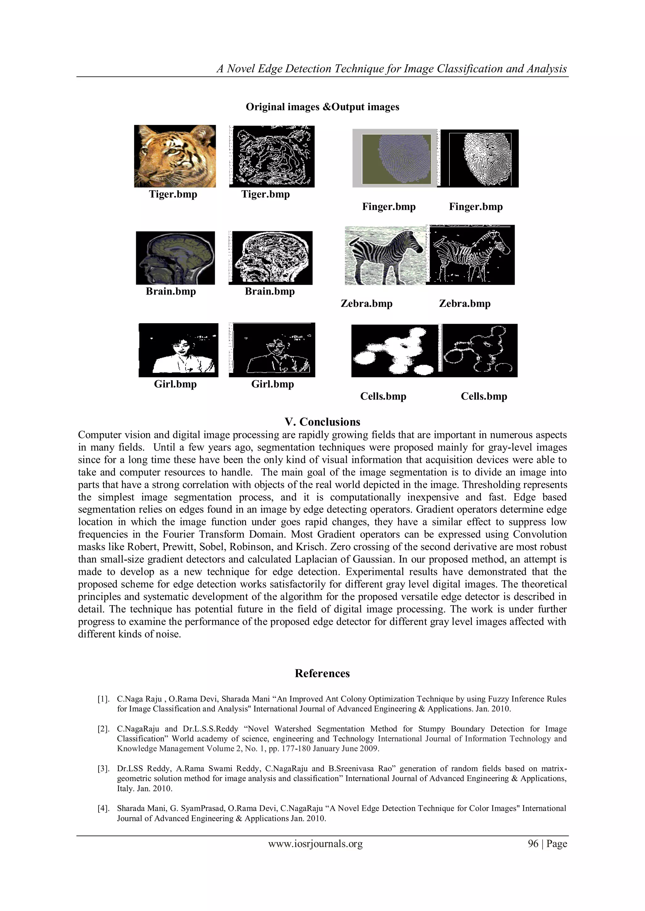 A Novel Edge Detection Technique for Image Classification and Analysis
www.iosrjournals.org 96 | Page
Original images &Output images
Tiger.bmp Tiger.bmp
Finger.bmp Finger.bmp
Brain.bmp Brain.bmp
Zebra.bmp Zebra.bmp
Girl.bmp Girl.bmp
Cells.bmp Cells.bmp
V. Conclusions
Computer vision and digital image processing are rapidly growing fields that are important in numerous aspects
in many fields. Until a few years ago, segmentation techniques were proposed mainly for gray-level images
since for a long time these have been the only kind of visual information that acquisition devices were able to
take and computer resources to handle. The main goal of the image segmentation is to divide an image into
parts that have a strong correlation with objects of the real world depicted in the image. Thresholding represents
the simplest image segmentation process, and it is computationally inexpensive and fast. Edge based
segmentation relies on edges found in an image by edge detecting operators. Gradient operators determine edge
location in which the image function under goes rapid changes, they have a similar effect to suppress low
frequencies in the Fourier Transform Domain. Most Gradient operators can be expressed using Convolution
masks like Robert, Prewitt, Sobel, Robinson, and Krisch. Zero crossing of the second derivative are most robust
than small-size gradient detectors and calculated Laplacian of Gaussian. In our proposed method, an attempt is
made to develop as a new technique for edge detection. Experimental results have demonstrated that the
proposed scheme for edge detection works satisfactorily for different gray level digital images. The theoretical
principles and systematic development of the algorithm for the proposed versatile edge detector is described in
detail. The technique has potential future in the field of digital image processing. The work is under further
progress to examine the performance of the proposed edge detector for different gray level images affected with
different kinds of noise.
References
[1]. C.Naga Raju , O.Rama Devi, Sharada Mani “An Improved Ant Colony Optimization Technique by using Fuzzy Inference Rules
for Image Classification and Analysis" International Journal of Advanced Engineering & Applications. Jan. 2010.
[2]. C.NagaRaju and Dr.L.S.S.Reddy “Novel Watershed Segmentation Method for Stumpy Boundary Detection for Image
Classification” World academy of science, engineering and Technology International Journal of Information Technology and
Knowledge Management Volume 2, No. 1, pp. 177-180 January June 2009.
[3]. Dr.LSS Reddy, A.Rama Swami Reddy, C.NagaRaju and B.Sreenivasa Rao” generation of random fields based on matrix-
geometric solution method for image analysis and classification” International Journal of Advanced Engineering & Applications,
Italy. Jan. 2010.
[4]. Sharada Mani, G. SyamPrasad, O.Rama Devi, C.NagaRaju “A Novel Edge Detection Technique for Color Images" International
Journal of Advanced Engineering & Applications Jan. 2010.
 