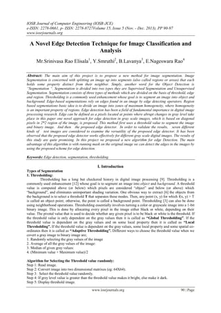 IOSR Journal of Computer Engineering (IOSR-JCE)
e-ISSN: 2278-0661, p- ISSN: 2278-8727Volume 15, Issue 5 (Nov. - Dec. 2013), PP 90-97
www.iosrjournals.org
www.iosrjournals.org 90 | Page
A Novel Edge Detection Technique for Image Classification and
Analysis
Mr.Srinivasa Rao Elisala1
, Y.Smruthi2
, B.Lavanya3
, E.Nageswara Rao4
Abstract: The main aim of this project is to propose a new method for image segmentation. Image
Segmentation is concerned with splitting an image up into segments (also called regions or areas) that each
holds some property distinct from their neighbor. Simply, another word for the Object Detection is
“Segmentation “. Segmentation is divided into two types they are Supervised Segmentation and Unsupervised
Segmentation. Segmentation consists of three types of methods which are divided on the basis of threshold, edge
and region. Thresholding is a commonly used enhancement whose goal is to segment an image into object and
background. Edge-based segmentations rely on edges found in an image by edge detecting operators. Region
based segmentations basic idea is to divide an image into zones of maximum homogeneity, where homogeneity
is an important property of regions. Edge detection has been a field of fundamental importance in digital image
processing research. Edge can be defined as a pixels located at points where abrupt changes in gray level take
place in this paper one novel approach for edge detection in gray scale images, which is based on diagonal
pixels in 2*2 region of the image, is proposed. This method first uses a threshold value to segment the image
and binary image. And then the proposed edge detector. In order to validate the results, seven different
kinds of test images are considered to examine the versatility of the proposed edge detector. It has been
observed that the proposed edge detector works effectively for different gray scale digital images. The results of
this study are quite promising. In this project we proposed a new algorithm for edge Detection. The main
advantage of this algorithm is with running mask on the original image we can detect the edges in the images by
using the proposed scheme for edge detection.
Keywords: Edge detection, segmentation, thresholding.
I. Introduction
Types of Segmentation
1. Thresholding:
Thresholding has a long but checkered history in digital image processing [9]. Thresholding is a
commonly used enhancement [12] whose goal is to segment an image into object and background. A threshold
value is computed above (or below) which pixels are considered “object” and below (or above) which
“background”, and eliminates unimportant shading variation. One obvious way to extract [6] the objects from
the background is to select a threshold T that separates these modes. Then, any point (x, y) for which f(x, y) > T
is called an object point; otherwise, the point is called a background point. Thresholding [3] can also be done
using neighborhood operations. Thresholding essentially involves turning a color or grayscale image into a 1-bit
binary image. This is done by allocating every pixel in the image either black or white, depending on their
value. The pivotal value that is used to decide whether any given pixel is to be black or white is the threshold. If
the threshold value is only dependent on the gray values then it is called as “Global Thresholding”. If the
threshold value is dependent on the gray values and on some local property then it is called as “Local
Thresholding”. If the threshold value is dependent on the gray values, some local property and some spatial co-
ordinates then it is called as “Adaptive Thresholding”. Different ways to choose the threshold value when we
covert a gray image to binary image are;
1. Randomly selecting the gray values of the image
2. Average of all the gray values of the image:
3. Median of given gray values:
4. (Minimum value + Maximum value)/2
Algorithm for Selecting the Threshold value randomly:
Step 1: Read image.
Step 2: Convert image into two dimensional matrixes (eg: 64X64).
Step 3: Select the threshold value randomly.
Step 4: If grey level value is greater than the threshold value makes it bright, else make it dark.
Step 5: Display threshold image.
 