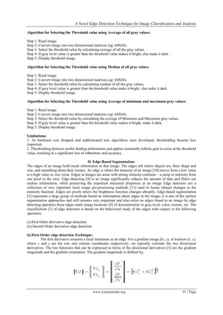 A Novel Edge Detection Technique for Image Classification and Analysis
www.iosrjournals.org 91 | Page
Algorithm for Selecting the Threshold value using Average of all gray values:
Step 1: Read image.
Step 2: Convert image into two dimensional matrixes (eg: 64X64).
Step 3: Select the threshold value by calculating average of all the gray values.
Step 4: If grey level value is greater than the threshold value makes it bright, else make it dark.
Step 5: Display threshold image.
Algorithm for Selecting the Threshold value using Median of all gray values:
Step 1: Read image.
Step 2: Convert image into two dimensional matrixes (eg: 64X64).
Step 3: Select the threshold value by calculating median of all the gray values.
Step 4: If grey level value is greater than the threshold value make it bright, else make it dark.
Step 5: Display threshold image.
Algorithm for Selecting the Threshold value using Average of minimum and maximum gray values:
Step 1: Read image.
Step 2: Convert image into two dimensional matrixes (eg: 64X64).
Step 3: Select the threshold value by calculating the average of Minimum and Maximum gray values.
Step 4: If grey level value is greater than the threshold value makes it bright, make it dark.
Step 5: Display threshold image.
Limitations:
1. As hardware cost dropped and sophisticated new algorithms were developed, thresholding became less
important.
2. Thresholding destroys useful shading information and applies essentially infinite gain to noise at the threshold
value, resulting in a significant loss of robustness and accuracy.
II. Edge Based Segmentation:
The edges of an image hold much information in that image. The edges tell where objects are, their shape and
size, and something about their texture. An edge is where the intensity of an image [10] moves from a low value
to a high value or vice versa. Edges in images are areas with strong intensity contrasts – a jump in intensity from
one pixel to the next. Edge detecting [4] is an image significantly reduces the amount of data and filters out
useless information, while preserving the important structural properties in an image Edge detectors are a
collection of very important local image pre-processing methods [11] used to locate (sharp) changes in the
intensity function. Edges are pixels where the brightness function changes abruptly. Edge-based segmentation
[5] represents a large group of methods based on information about edges in the image; it is one of the earliest
segmentation approaches and still remains very important and also relies on edges found in an image by edge
detecting operators these edges mark image locations [8] of discontinuities in gray level, color, texture, etc. The
classification [1] of edge detectors is based on the behavioral study of the edges with respect to the following
operators:
(i).First Order derivative edge detection
(ii).Second Order derivative edge detection
(i).First Order edge detection Technique:
The first derivative assumes a local maximum at an edge. For a gradient image f(x, y), at location (x, y),
where x and y are the row and column coordinates respectively, we typically consider the two directional
derivatives. The two functions that can be expressed in terms of the directional derivatives [3] are the gradient
magnitude and the gradient orientation. The gradient magnitude is defined by,
 