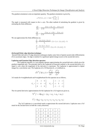 A Novel Edge Detection Technique for Image Classification and Analysis
www.iosrjournals.org 92 | Page
The gradient orientation is also an important quantity. The gradient orientation is given by,
The angle is measured with respect to the x- axis. The other method of calculating the gradient is given by
estimating the finite difference.
We can approximate this finite difference as;
(ii).Second Order edge detection technique:
Second Order derivative [7] edge detection techniques employ some form of spatial second order differentiation
[5] to accentuate edges. An edge is marked if a significant spatial change occurs in the second derivative.
Laplacian and Gaussian Edge detection operator:
The Laplacian operator is a very popular operator approximating the second derivative which gives the
gradient magnitude only. The principle used in the Laplacian of Gaussian method is, the second derivative of a
signal is zero when the magnitude of the derivative is maximum. The Laplacian is approximated in digital
images by a convolution sum. The Laplacian of a 2-D function f(x, y) is defined as;
3x3 masks for 4-neighborhoods and 8-neighborhood for this operator are as follows;
The two partial derivative approximations for the Laplacian for a 3x3 region are given as,
The 5x5 Laplacian is a convoluted mask to approximate the second derivative. Laplacian uses a 5x5
mask for the 2nd derivative in both the x and y directions.
 