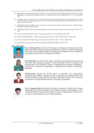A Novel Edge Detection Technique for Image Classification and Analysis
www.iosrjournals.org 97 | Page
[5]. Shahana Bano, M. Surendra Prasad Babu, C.Naga Raju” A New Proposed Method for Image Segmentation Based on Gray Scale
Morphological Transformations” International Journal of Computer Science and Technology IJCST Vol. 1, Issue 2,December
2010.
[6]. C.Nagaraju, B.Srinu, E.Srinivasa Rao “An efficient Facial Features extraction Technique for Face Recognition system Using
Local Binary Patterns” International Journal of Innovative Technology and Exploring Engineering (IJITEE) ISSN: 2278-3075,
Volume-2, Issue-6, May 2013.
[7]. R.M. Haralick ,Digital step Rdges from zero crossings of second directional derivatives, IEEE transactions on Pattern Analysis
and Machine Intelligence, January (1984).
[8]. A.M.Baumberg and D C Hogg. Learning spatiotemporal models from examples. Image and Vision Computing, 14(8):525 532,
1996.
[9]. Rafael c. Gonzales and Richard E. Woods. „Digital image processing „. Pearson Education, Delhi, 2004.
[10]. Chanda and D.Dutta Majumder. „Digital image processing and Analysis ‟. Prentice-Hall of India, New Delhi, 2002.
[11]. Anil k.jain Fundamentals of digital image processing and Analysis Prentice hall of India New Delhi, 2003.
[12]. Dwayne Phillips image processing: Analyzing and enhancing digital images BPB, New Delhi, 2002.
About The Authors
Mr. E. Srinivasa Rao received his B.Tech degree in Information Technology from Laki
Reddy Bali Reddy College of Engineering Mylavaram, M.Tech in Software Engineering
from Gayatri Vidya Parishad College of Engineering Visakhapatnam. He has published 3
International journals and he has attended one workshop.
Mrs.Y.Smruthi received her B.Tech degree in electronics and communication engineering
from Bhoji reddy engineering college for women Hyderabad, M.Tech in electronics and
communications from Geetanjali College of engineering and technology, Hyderabad. .
Currently she is working as Asst.professor in Vignan Bharathi Institute of Technology,
Hyderabad.
Mrs.B.Lavanya received her B.Tech degree in electronics and communication
engineering from MRITS, Udayagiri M.Tech in electronics and communications from
Geetanjali College of engineering and technology, Hyderabad. Currently she is working as
Asst.professor in Vignan Bharathi Institute of Technology, Hyderabad.
Mr. E. Nageswara Rao received his B.Sc degree in Electronics Andhra Loyola College,
Vijayawada, M.Sc (Tech) in Geophysics from Andhra University, Visakhapatnam. And he
is Pursuing Ph.D in Geophysics from Andhra University, Visakhapatnam. Currently, he is
working as a CSIR-Research Intern in NGRI, Hyderabad.
 