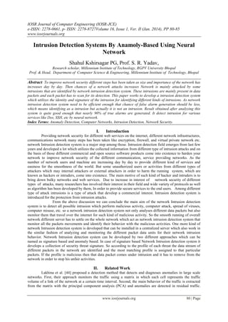 IOSR Journal of Computer Engineering (IOSR-JCE)
e-ISSN: 2278-0661, p- ISSN: 2278-8727Volume 16, Issue 1, Ver. II (Jan. 2014), PP 80-85
www.iosrjournals.org
www.iosrjournals.org 80 | Page
Intrusion Detection Systems By Anamoly-Based Using Neural
Network
Shahul Kshirsagar PG, Prof. S. R. Yadav,
Research scholar, Millennium Institute of Technology, RGPV University Bhopal
Prof. & Head, Department of Computer Science & Engineering, Millennium Institute of Technology, Bhopal
Abstract: To improve network security different steps has been taken as size and importance of the network has
increases day by day. Then chances of a network attacks increases Network is mainly attacked by some
intrusions that are identified by network intrusion detection system. These intrusions are mainly present in data
packets and each packet has to scan for its detection. This paper works to develop a intrusion detection system
which utilizes the identity and signature of the intrusion for identifying different kinds of intrusions. As network
intrusion detection system need to be efficient enough that chance of false alarm generation should be less,
which means identifying as a intrusion but actually it is not an intrusion. Result obtained after analyzing this
system is quite good enough that nearly 90% of true alarms are generated. It detect intrusion for various
services like Dos, SSH, etc by neural network.
Index Terms: Anomaly Detection, Computer Networks, Intrusion Detection, Network Security.
I. Introduction
Providing network security for different web services on the internet, different network infrastructures,
communications network many steps has been taken like encryption, firewall, and virtual private network etc.
network Intrusion detection system is a major step among those. Intrusion detection field emerges from last few
years and developed a lot which utilizes the collected information from different type of intrusion attacks and on
the basis of those different commercial and open source software products come into existence to harden your
network to improve network security of the different communication, service providing networks. As the
number of network users and machine are increasing day by day to provide different kind of services and
easiness for the smoothness of the world. But some unauthorized users or activities from different types of
attackers which may internal attackers or external attackers in order to harm the running system, which are
known as hackers or intruders, come into existence. The main motive of such kind of hacker and intruders is to
bring down bulky networks and web services. Due to increase in interest of network security of different
types of attacks, many researchers has involved their interest in their field and wide variety of protocols as well
as algorithm has been developed by them, In order to provide secure services to the end users. Among different
type of attack intrusions is a type of attack that develop a commercial interest. Intrusion detection system is
introduced for the protection from intrusion attacks.
From the above discussion we can conclude the main aim of the network Intrusion detection
system is to detect all possible intrusion which perform malicious activity, computer attack, spread of viruses,
computer misuse, etc. so a network intrusion detection system not only analyses different data packets but also
monitor them that travel over the internet for such kind of malicious activity. So the smooth running of overall
network different server has to settle on the whole network which act as network intrusion detection system that
monitor all the packets movements and identify their behavior with the malicious activities. One more kind of
network Intrusion detection system is developed that can be installed in a centralized server which also work in
the similar fashion of analyzing and monitoring the different packet data units for their network intrusion
behavior. Network Intrusion detection system can be developed by two different approaches which can be
named as signature based and anomaly based. In case of signature based Network Intrusion detection system it
develops a collection of security threat signature. So according to the profile of each threat the data stream of
different packets in the network are identified and the most matching profile is assigned to that particular
packets. If the profile is malicious then that data packet comes under intrusion and it has to remove from the
network in order to stop his unfair activities.
II. Related Work
Lakhina et al. [44] proposed a detection method that detects and diagnoses anomalies in large scale
networks. First, their approach monitors the traffic using a matrix in which each cell represents the traffic
volume of a link of the network at a certain time interval. Second, the main behavior of the traffic is extracted
from the matrix with the principal component analysis (PCA) and anomalies are detected in residual traffic.
 