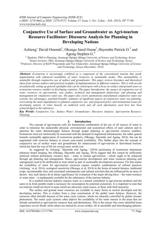 IOSR Journal of Computer Engineering (IOSR-JCE)
e-ISSN: 2278-0661,p-ISSN: 2278-8727, Volume 17, Issue 1, Ver. I (Jan – Feb. 2015), PP 77-86
www.iosrjournals.org
DOI: 10.9790/0661-17117786 www.iosrjournals.org 77 | Page
Conjunctive Use of Surface and Groundwater as Agri-tourism
Resource Facilitator: Discourse Analysis for Planning in
Developing Nations
Achieng’ David Omondi1
, Okungu Jared Ouma2
, Hayombe Patrick O.3
and
Agong Stephen G.4
1,2
Students, PhD in Planning, Jaramogi Oginga Odinga University of Science and Technology, Kenya
3
Senior Lecturer, PhD, Jaramogi Oginga Odinga University of Science and Technology, Kenya
3
Professor, Director of KLIP Programme and Vice Chancellor, Jaramogi Oginga Odinga University of Science
and Technology, Kenya (December, 2014)
Abstract: Ecotourism is increasingly exhibited as a component of the conventional tourism that needs
augmentation with enhanced availability of water resources in sustainable modes. This sustainability is
attainable through conjunctive use of surface and groundwater. This paper reviews literature and theoretical
ideas from various authors and practical examples of implementations in different countries. This is with an aim
of analytically setting up general spotlights that can be relied upon with a focus on surface and ground water as
ecotourism resource enabler in developing countries. The paper Introduction; the nuance of conjunctive use of
water resources on agri-tourism; case studies; technical and management distinctions; and planning and
management for conjunctive water use. The paper also covers spontaneous and planned conjunctive water use
systems; key advantages; potential benefits; summary of significant aspects of conjunctive water use planning;
overcoming the main impediments to planned conjunctive use; and proposed policy and institutional issues for
developing nations. It relies heavily on authored work and all such information used here has been
acknowledged in the references.
Key Words: Conjunctive Use; Surface Water; Groundwater; Discourse Analysis; Agri-tourism Resource;
Planning
I. Introduction
The concept of agri-tourism calls for harmonious combination of the use of all sources of water in
order to minimise the undesirable physical, environmental and economical effects of each solution and to
optimise the water demand/supply balance through proper planning as agri-tourism resource enablers.
Ecotourism must not intrinsically be associated with the demand of engineered infrastructure, but rather geared
towards sustainable appreciation of ecotourism products, (Okungu, Hayombe and Agong, 2014), but can be
augmented with reservoir balance to ensure year-round availability. This further plays into the concept of
conjunctive use of surface water and groundwater for enhancement of agri-tourism or farm-based tourism,
which has been the way of life for several years world over.
As suggested by Achieng,’ Hayombe and Agong,’ (2014) positioning of ecotourism destination
enhances brand imaging, but (Okungu, Hayombe and Agong, 2014) suggest that this cannot be sufficiently
achieved without preliminary resource base – water to sustain agri-tourism - which ought to be enhanced
through apt planning and management. Hence, agri-tourism development and water resources planning and
management need to be deliberated in more detail as part of sustainable development processes. For that matter
the availability of water for agri-tourism resources require complex combinations of cultural practices
(Achieng,’ et al, 2014), ecological sensitivity (Okungu, et al, 2014) in the forms of natural features, traditional
crops, recreationable sites, and associated contemporary and cultural activities that are influenced by an array of
factors. Any such factors do nt attract significance for evaluation if the major driving force – the water resource
or water mass – is inadequately available for the subsistence of the tourism industry.
In a nutshell tourism industry requires water as a natural contributor to agri-tourism products and the
same in its fresh potable mode is necessary for consumption by potential ecotourists. It is important to note that
eco-tourists would not travel in areas which are adversely water-scarce, or those with food insecurity.
The surface and ground water resources are available in many forms in several developed and the
developing nations. This is evident from a clear examination of the global water balance. However, the
resources often dwindle because of the water cycle systems, which are naturally controlled by global climatic
phenomena. The water cycle systems often deprive the availability of the water masses in the areas that are
already earmarked as agri-tourism resource base and destinations. This is the reason why some identified areas
experience severe floods while others are marred by severe aridity- all in unreliable and interchanging patterns.
 