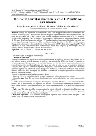 IOSR Journal of Computer Engineering (IOSR-JCE)
e-ISSN: 2278-0661,p-ISSN: 2278-8727, Volume 17, Issue 1, Ver. II (Jan – Feb. 2015), PP 85-91
www.iosrjournals.org
DOI: 10.9790/0661-17128591 www.iosrjournals.org 85 | Page
The effect of Encryption algorithms Delay on TCP Traffic over
data networks
Esam Suliman Mustafa Ahmed1
, Dr.Amin Babiker A/Nabi Mustafa2
1, 2
(Faculty of Engineering / AL-Neelain University, Sudan)
Abstract: Security is a big concern for data networks users. Data encryption considered to be one of the best
solutions for security issues. There are some standard encryption algorithms that used to encrypt transferred data
using encryption keys. DES, 3DES, and AES are common encryption algorithms used in TCP/IP networks.
Virtual Private Networking (VPN) is the one of the best security mechanisms that used encrypted virtual tunnels
.In this paper the effect of encryption delay on TCP based applications is discussed. Simulation is a major part
of this Paper. Increasing the encryption delay and then comparing the effect of that delay on TCP protocol
through different scenarios is the methodology of the study, using OPNET. One server supporting HTTP and
DB services is used. Four scenarios have been simulated. Results were compared by measuring the effect of
applying different encryption delay values to the same network.
Keywords: VPN, DES,3DES, AES,OPNET, IRC, BLOWFISH
I. Introduction
There are two types of encryption methodologies
1.1 Symmetric encryption
Symmetric encryption also referred to as conventional encryption or single-key encryption was the only type of
encryption in use prior to the development of public key encryption in the 1970s.it is a form of cryptosystem in
which encryption and decryption are performed using the same key. It is also known as conventional encryption.
Symmetric encryption transforms plaintext into cipher text using a secret key and an encryption algorithm.
Using the same key and a decryption algorithm, the plaintext is recovered from the cipher text .Traditional
symmetric ciphers use substitution and/or transposition techniques. Substitution techniques map plaintext
elements (characters, bits) into cipher text elements. Transposition techniques systematically transpose the
positions of plaintext elements.
Symmetric encryption scheme has five ingredients (Figure 1):
• Plaintext: This is the original intelligible message or data that is fed into the Algorithm as input.
• Encryption algorithm: The encryption algorithm performs various substitutions and transformations on the
plaintext.
• Secret key: The secret key is also input to the encryption algorithm. The key is a value independent of the
plaintext and of the algorithm. The algorithm will produce a different output depending on the specific key
being used at the time. The exact substitutions and transformations performed by the algorithm depend on the
key.
• Cipher text: This is the scrambled message produced as output. It depends on the plaintext and the secret key.
For a given message, two different keys will produce two different cipher texts. The cipher text is an apparently
random stream of data and, as it stands, is unintelligible.
• Decryption algorithm: This is essentially the encryption algorithm run in reverse. It takes the cipher text
and the secret key and produces the original plaintext.
 