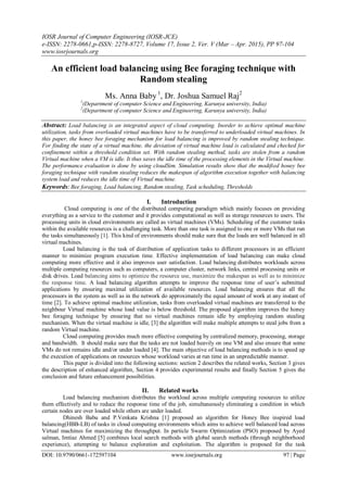 IOSR Journal of Computer Engineering (IOSR-JCE)
e-ISSN: 2278-0661,p-ISSN: 2278-8727, Volume 17, Issue 2, Ver. V (Mar – Apr. 2015), PP 97-104
www.iosrjournals.org
DOI: 10.9790/0661-172597104 www.iosrjournals.org 97 | Page
An efficient load balancing using Bee foraging technique with
Random stealing
Ms. Anna Baby 1
, Dr. Joshua Samuel Raj2
1
(Department of computer Science and Engineering, Karunya university, India)
2
(Department of computer Science and Engineering, Karunya university, India)
Abstract: Load balancing is an integrated aspect of cloud computing. Inorder to achieve optimal machine
utilization, tasks from overloaded virtual machines have to be transferred to underloaded virtual machines. In
this paper, the honey bee foraging mechanism for load balancing is improved by random stealing technique.
For finding the state of a virtual machine, the deviation of virtual machine load is calculated and checked for
confinement within a threshold condition set. With random stealing method, tasks are stolen from a random
Virtual machine when a VM is idle. It thus saves the idle time of the processing elements in the Virtual machine.
The performance evaluation is done by using cloudSim. Simulation results show that the modified honey bee
foraging technique with random stealing reduces the makespan of algorithm execution together with balancing
system load and reduces the idle time of Virtual machine.
Keywords: Bee foraging, Load balancing, Random stealing, Task scheduling, Thresholds
I. Introduction
Cloud computing is one of the distributed computing paradigm which mainly focuses on providing
everything as a service to the customer and it provides computational as well as storage resources to users. The
processing units in cloud environments are called as virtual machines (VMs). Scheduling of the customer tasks
within the available resources is a challenging task. More than one task is assigned to one or more VMs that run
the tasks simultaneously [1]. This kind of environments should make sure that the loads are well balanced in all
virtual machines.
Load balancing is the task of distribution of application tasks to different processors in an efficient
manner to minimize program execution time. Effective implementation of load balancing can make cloud
computing more effective and it also improves user satisfaction. Load balancing distributes workloads across
multiple computing resources such as computers, a computer cluster, network links, central processing units or
disk drives. Load balancing aims to optimize the resource use, maximize the makespan as well as to minimize
the response time. A load balancing algorithm attempts to improve the response time of user‟s submitted
applications by ensuring maximal utilization of available resources. Load balancing ensures that all the
processors in the system as well as in the network do approximately the equal amount of work at any instant of
time [2]. To achieve optimal machine utilization, tasks from overloaded virtual machines are transferred to the
neighbour Virtual machine whose load value is below threshold. The proposed algorithm improves the honey
bee foraging technique by ensuring that no virtual machines remain idle by employing random stealing
mechanism. When the virtual machine is idle, [3] the algorithm will make multiple attempts to steal jobs from a
random Virtual machine.
Cloud computing provides much more effective computing by centralized memory, processing, storage
and bandwidth. It should make sure that the tasks are not loaded heavily on one VM and also ensure that some
VMs do not remains idle and/or under loaded [4]. The main objective of load balancing methods is to speed up
the execution of applications on resources whose workload varies at run time in an unpredictable manner.
This paper is divided into the following sections: section 2 describes the related works, Section 3 gives
the description of enhanced algorithm, Section 4 provides experimental results and finally Section 5 gives the
conclusion and future enhancement possibilities.
II. Related works
Load balancing mechanism distributes the workload across multiple computing resources to utilize
them effectively and to reduce the response time of the job, simultaneously eliminating a condition in which
certain nodes are over loaded while others are under loaded.
Dhinesh Babu and P.Venkata Krishna [1] proposed an algorithm for Honey Bee inspired load
balancing(HBB-LB) of tasks in cloud computing environments which aims to achieve well balanced load across
Virtual machines for maximizing the throughput. In particle Swarm Optimization (PSO) proposed by Ayed
salman, Imtiaz Ahmed [5] combines local search methods with global search methods (through neighborhood
experience), attempting to balance exploration and exploitation. The algorithm is proposed for the task
 