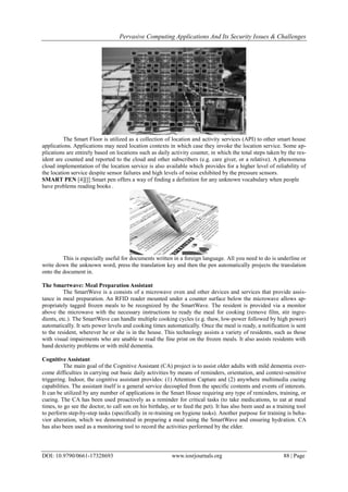 Pervasive Computing Applications And Its Security Issues & Challenges
DOI: 10.9790/0661-17328693 www.iosrjournals.org 88 | Page
The Smart Floor is utilized as a collection of location and activity services (API) to other smart house
applications. Applications may need location contexts in which case they invoke the location service. Some ap-
plications are entirely based on locations such as daily activity counter, in which the total steps taken by the res-
ident are counted and reported to the cloud and other subscribers (e.g. care giver, or a relative). A phenomena
cloud implementation of the location service is also available which provides for a higher level of reliability of
the location service despite sensor failures and high levels of noise exhibited by the pressure sensors.
SMART PEN [4][[[:Smart pen offers a way of finding a definition for any unknown vocabulary when people
have problems reading books .
This is especially useful for documents written in a foreign language. All you need to do is underline or
write down the unknown word, press the translation key and then the pen automatically projects the translation
onto the document in.
The Smartwave: Meal Preparation Assistant
The SmartWave is a consists of a microwave oven and other devices and services that provide assis-
tance in meal preparation. An RFID reader mounted under a counter surface below the microwave allows ap-
propriately tagged frozen meals to be recognized by the SmartWave. The resident is provided via a monitor
above the microwave with the necessary instructions to ready the meal for cooking (remove film, stir ingre-
dients, etc.). The SmartWave can handle multiple cooking cycles (e.g. thaw, low-power followed by high power)
automatically. It sets power levels and cooking times automatically. Once the meal is ready, a notification is sent
to the resident, wherever he or she is in the house. This technology assists a variety of residents, such as those
with visual impairments who are unable to read the fine print on the frozen meals. It also assists residents with
hand dexterity problems or with mild dementia.
Cognitive Assistant
The main goal of the Cognitive Assistant (CA) project is to assist older adults with mild dementia over-
come difficulties in carrying out basic daily activities by means of reminders, orientation, and context-sensitive
triggering. Indoor, the cognitive assistant provides: (1) Attention Capture and (2) anywhere multimedia cueing
capabilities. The assistant itself is a general service decoupled from the specific contents and events of interests.
It can be utilized by any number of applications in the Smart House requiring any type of reminders, training, or
cueing. The CA has been used proactively as a reminder for critical tasks (to take medications, to eat at meal
times, to go see the doctor, to call son on his birthday, or to feed the pet). It has also been used as a training tool
to perform step-by-step tasks (specifically in re-training on hygiene tasks). Another purpose for training is beha-
vior alteration, which we demonstrated in preparing a meal using the SmartWave and ensuring hydration. CA
has also been used as a monitoring tool to record the activities performed by the elder.
 