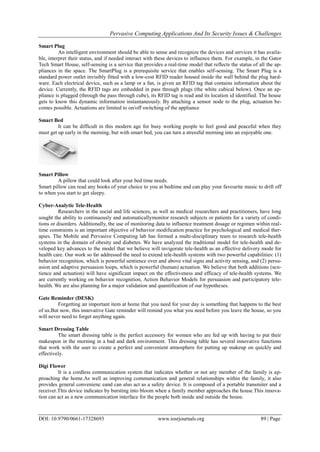 Pervasive Computing Applications And Its Security Issues & Challenges
DOI: 10.9790/0661-17328693 www.iosrjournals.org 89 | Page
Smart Plug
An intelligent environment should be able to sense and recognize the devices and services it has availa-
ble, interpret their status, and if needed interact with these devices to influence them. For example, in the Gator
Tech Smart House, self-sensing is a service that provides a real-time model that reflects the status of all the ap-
pliances in the space. The SmartPlug is a prerequisite service that enables self-sensing. The Smart Plug is a
standard power outlet invisibly fitted with a low-cost RFID reader housed inside the wall behind the plug hard-
ware. Each electrical device, such as a lamp or a fan, is given an RFID tag that contains information about the
device. Currently, the RFID tags are embedded in pass through plugs (the white cubical below). Once an ap-
pliance is plugged (through the pass through cube), its RFID tag is read and its location id identified. The house
gets to know this dynamic information instantaneously. By attaching a sensor node to the plug, actuation be-
comes possible. Actuations are limited to on/off switching of the appliance
Smart Bed
It can be difficult in this modern age for busy working people to feel good and peaceful when they
must get up early in the morning, but with smart bed, you can turn a stressful morning into an enjoyable one.
Smart Pillow
A pillow that could look after your bed time needs.
Smart pillow can read any books of your choice to you at bedtime and can play your favourite music to drift off
to when you start to get sleepy.
Cyber-Analytic Tele-Health
Researchers in the social and life sciences, as well as medical researchers and practitioners, have long
sought the ability to continuously and automaticallymonitor research subjects or patients for a variety of condi-
tions or disorders. Additionally, the use of monitoring data to influence treatment dosage or regimen within real-
time constraints is an important objective of behavior modification practice for psychological and medical ther-
apies. The Mobile and Pervasive Computing lab has formed a multi-disciplinary team to research tele-health
systems in the domain of obesity and diabetes. We have analyzed the traditional model for tele-health and de-
veloped key advances to the model that we believe will invigorate tele-health as an effective delivery mode for
health care. Our work so far addressed the need to extend tele-health systems with two powerful capabilities: (1)
behavior recognition, which is powerful sentience over and above vital signs and activity sensing, and (2) persu-
asion and adaptive persuasion loops, which is powerful (human) actuation. We believe that both additions (sen-
tience and actuation) will have significant impact on the effectiveness and efficacy of tele-health systems. We
are currently working on behavior recognition, Action Behavior Models for persuasion and participatory tele-
health. We are also planning for a major validation and quantification of our hypotheses.
Gate Reminder (DESK)
Forgetting an important item at home that you need for your day is something that happens to the best
of us.But now, this innovative Gate reminder will remind you what you need before you leave the house, so you
will never need to forget anything again.
Smart Dressing Table
The smart dressing table is the perfect accessory for women who are fed up with having to put their
makeupon in the morning in a bad and dark environment. This dressing table has several innovative functions
that work with the user to create a perfect and convenient atmosphere for putting up makeup on quickly and
effectively.
Digi Flower
It is a cordless communication system that indicates whether or not any member of the family is ap-
proaching the home.As well as improving communication and general relationships within the family, it also
provides general convenienc eand can also act as a safety device. It is composed of a portable transmiter and a
receiver.This device indicates by bursting into bloom when a family member approaches the house.This innova-
tion can act as a new communication interface for the people both inside and outside the house.
 