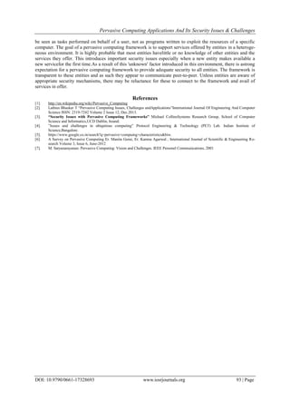 Pervasive Computing Applications And Its Security Issues & Challenges
DOI: 10.9790/0661-17328693 www.iosrjournals.org 93 | Page
be seen as tasks performed on behalf of a user, not as programs written to exploit the resources of a specific
computer. The goal of a pervasive computing framework is to support services offered by entities in a heteroge-
neous environment. It is highly probable that most entities havelittle or no knowledge of other entities and the
services they offer. This introduces important security issues especially when a new entity makes available a
new servicefor the first time.As a result of this 'unknown' factor introduced in this environment, there is astrong
expectation for a pervasive computing framework to provide adequate security to all entities. The framework is
transparent to these entities and as such they appear to communicate peer-to-peer. Unless entities are aware of
appropriate security mechanisms, there may be reluctance for these to connect to the framework and avail of
services in offer.
References
[1]. http://en.wikipedia.org/wiki/Pervasive_Computing
[2]. Lathies Bhasker T “Pervasive Computing Issues, Challenges andApplications”International Journal Of Engineering And Computer
Science ISSN: 2319-7242 Volume 2 Issue 12, Dec.2013.
[3]. “Security Issues with Pervasive Computing Frameworks” Michael CollinsSystems Research Group, School of Computer
Science and Informatics,UCD Dublin, Ireand.
[4]. ”Issues and challenges in ubiqutious computing” Protocol Engineering & Technology (PET) Lab. Indian Institute of
Science,Bangalore.
[5]. https://www.google.co.in/search?q=pervasive+compuing+characteristics&biw.
[6]. A Survey on Pervasive Computing Er. Manita Gorai, Er. Kamna Agarwal , International Journal of Scientific & Engineering Re-
search Volume 3, Issue 6, June-2012
[7]. M. Satyanarayanan: Pervasive Computing: Vision and Challenges. IEEE Personel Communications, 2001
 