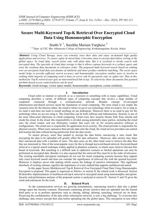 IOSR Journal of Computer Engineering (IOSR-JCE)
e-ISSN: 2278-0661,p-ISSN: 2278-8727, Volume 17, Issue 6, Ver. I (Nov – Dec. 2015), PP 103-112
www.iosrjournals.org
DOI: 10.9790/0661-1761103112 www.iosrjournals.org 103 | Page
Secure Multi-Keyword Top-K Retrieval Over Encrypted Cloud
Data Using Homomorphic Encryption
Sruthi V 1
, Surekha Mariam Varghese 2
1, 2(
Dept. of CSE, Mar Athanasius College of Engineering, Kothamangalam, Kerala, India)
Abstract: Using Cloud Storage, users can remotely store their data and enjoy on-demand high quality
applications and services. To ensure safety of stored data, it becomes must to encrypt data before storing in the
global space. In cloud data, search arises only with plain data. But it is essential to invoke search with
encrypted data. The specialty of cloud data storage is that it allows copious keywords in a solitary query and
sorts the resultant data documents in relevance order. The proposed multi keyword search based on ranking
over an encrypted cloud data uses feature of similarity and inner product similarity matching. The vector space
model helps to provide sufficient search accuracy and homomorphic encryption enables users to involve in
ranking while majority of computing work is done on server side by operations only on cipher text. Thus in this
method for Top-K retrieval user gets an interested/used link in top. To selectively share documents fine-grained
attribute-based access control policies can be used.
Keywords: cloud storage, vector space model, homomorphic encryption, cosine similarity.
I. Introduction
Cloud refers to internet or network or as a synonym to something with so many capabilities. Cloud
computing describes a variety of different types of computing concepts that involve a large number of
computers connected through a communication network. Broader concept of converged
infrastructure and shared services layed the foundation of cloud computing. The term cloud is not simply the
synonym term for the Internet rather, the cloud is where we go to use technology when we need it, for as long as
we need it and does not need to install anything on our desktop/pc. Moreover there is no need to pay for the
technology when we are not using it. The cloud thus can be both software and infrastructure. Security is one of
the most often-cited objections to cloud computing. Cloud users face security threats both from outside and
inside the cloud. In the cloud, this responsibility is divided among potentially many parties, including the cloud
user, the cloud vendor, and any third-party vendors that users rely on for security-sensitive software or
configurations. The cloud user is responsible for application-level security. The cloud provider is responsible for
physical security. When users outsource their private data onto the cloud, the cloud service providers can control
and monitor the data without having permission from the data owner.
To ensure privacy, users thus needed to encrypt the data before outsourcing it onto cloud. But
encrypting the data to be uploaded will greatly affect the data utilization. Moreover, data owners may share
their outsourced data with a number of users. The data users on the other hand want to retrieve the data files
they are interested in. One of the most popular ways for this is through keyword-based retrieval. Keyword-based
retrieval is a typical search technique widely applied in plaintext scenarios, in which users retrieve relevant files
based on keywords. But searching is a difficult task in ciphertext scenario as limited operations can only be
performed on encrypted data. Besides it is also required that the retrieved files must be in the order of relevance.
The existing searchable encryption techniques do not suit for cloud computing scenario because they support
only exact keyword search and does not consider the significance of retrieved file with the queried keyword.
Moreover it employs server side ranking which causes the leakage of sensitive information. This significant
drawback of existing schemes signifies the importance of a new method that supports multikeyword search.
In this paper Secure Multikeyword Top-K Retrieval Over Encrypted Cloud Data Using Homomorphic
Encryption is proposed. This paper is organized as follows: in section II, the related work is discussed. Section
III describes implementation of multikeyword top-k retrieval in encrypted cloud using homomorphic encryption.
Security and performance analysis of the proposed system is analyzed in section IV. Section V and VI gives the
result and conclusion for the work.
II. Related Work
As the communication services are growing tremendously, outsourcing sensitive data into a global
storage space has become common. Documents containing private sensitive data are uploaded into the trusted
third party so as to perform operations such as sharing, editing, deleting, searching, retrieval etc on them.
Preserving the confidentiality of the data while information retrieval, is now a big challenge. To overcome this
challenge, data owners encrypt their data before uploading into the global space. This encryption in turn affect
 