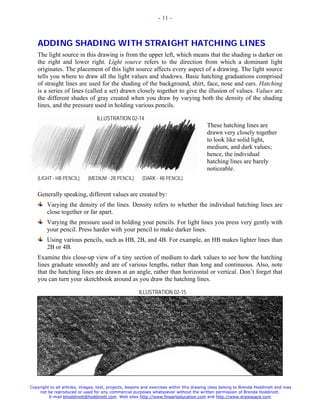 - 11 -



   ADDING SHADING WITH STRAIGHT HATCHING LINES
   The light source in this drawing is from the upper left, which means that the shading is darker on
   the right and lower right. Light source refers to the direction from which a dominant light
   originates. The placement of this light source affects every aspect of a drawing. The light source
   tells you where to draw all the light values and shadows. Basic hatching graduations comprised
   of straight lines are used for the shading of the background, shirt, face, nose and ears. Hatching
   is a series of lines (called a set) drawn closely together to give the illusion of values. Values are
   the different shades of gray created when you draw by varying both the density of the shading
   lines, and the pressure used in holding various pencils.

                                  ILLUSTRATION 02-14
                                                                                          These hatching lines are
                                                                                          drawn very closely together
                                                                                          to look like solid light,
                                                                                          medium, and dark values;
                                                                                          hence, the individual
                                                                                          hatching lines are barely
                                                                                          noticeable.
   (LIGHT - HB PENCIL)       (MEDIUM - 2B PENCIL)        (DARK - 4B PENCIL)


   Generally speaking, different values are created by:
        Varying the density of the lines. Density refers to whether the individual hatching lines are
        close together or far apart.
        Varying the pressure used in holding your pencils. For light lines you press very gently with
        your pencil. Press harder with your pencil to make darker lines.
        Using various pencils, such as HB, 2B, and 4B. For example, an HB makes lighter lines than
        2B or 4B.
   Examine this close-up view of a tiny section of medium to dark values to see how the hatching
   lines graduate smoothly and are of various lengths, rather than long and continuous. Also, note
   that the hatching lines are drawn at an angle, rather than horizontal or vertical. Don’t forget that
   you can turn your sketchbook around as you draw the hatching lines.

                                                       ILLUSTRATION 02-15




Copyright to all articles, images, text, projects, lessons and exercises within this drawing class belong to Brenda Hoddinott and may
    not be reproduced or used for any commercial purposes whatsoever without the written permission of Brenda Hoddinott.
         E-mail bhoddinott@hoddinott.com Web sites http://www.finearteducation.com and http://www.drawspace.com
 