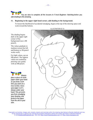- 12 -




                 You are wise to complete all the lessons in F-level Beginner: Hatching before you
   add shading to this drawing.

   11.     Beginning in the upper right hand corner, add shading to the background.
           To lessen the likelihood of accidental smudging, begin at the top of the drawing space and
           work toward the bottom.
                                                                          ILLUSTRATION 02-16


   The shading begins
   dark in the upper right
   corner of the
   background (use a 4B
   pencil).
   The values graduate to
   medium toward the left
   and bottom (a 2B pencil
   works well).
   For light values, use an
   HB pencil. The lightest
   values are created by
   pressing very gently
   with an HB pencil.




                   Always
   place a piece of clean
   paper under your hand
   as you draw. Each
   time you work on a
   new section, move
   your paper so it’s
   always under your
   hand. This prevents
   you from smudging
   your drawing, and
   protects the paper
   from the oils in your
   skin.




Copyright to all articles, images, text, projects, lessons and exercises within this drawing class belong to Brenda Hoddinott and may
    not be reproduced or used for any commercial purposes whatsoever without the written permission of Brenda Hoddinott.
         E-mail bhoddinott@hoddinott.com Web sites http://www.finearteducation.com and http://www.drawspace.com
 