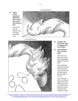 - 13 -



                                                                     ILLUSTRATION 02-17
   12.     With a
           freshly
           sharpened
           HB pencil,
           draw curved
           lines in the
           top section of
           hair.
           These lines
           give the
           illusion of the
           hair being
           somewhat
           wavy.

                                    ILLUSTRATION 02-18
                                                                                                 13.    Complete the
                                                                                                        hair on the right
                                                                                                        by adding more
                                                                                                        curved lines.
                                                                                                 14.    Add shading to
                                                                                                        the ear on the
                                                                                                        right.
                                                                                                        The values are
                                                                                                        dark close to the
                                                                                                        face and graduate
                                                                                                        lighter toward the
                                                                                                        right.
                                                                                                        This graduation
                                                                                                        creates the illusion
                                                                                                        of the ear being
                                                                                                        under the hair and
                                                                                                        set further back
                                                                                                        than the edge of
                                                                                                        the face.
                                                                                                        Don’t miss the
                                                                                                        sliver of reflected
                                                                                                        light on the lower
                                                                                                        right edge of the
                                                                                                        ear, which can be
                                                                                                        pulled out with a
                                                                                                        kneaded eraser
                                                                                                        molded to a point.

Copyright to all articles, images, text, projects, lessons and exercises within this drawing class belong to Brenda Hoddinott and may
    not be reproduced or used for any commercial purposes whatsoever without the written permission of Brenda Hoddinott.
         E-mail bhoddinott@hoddinott.com Web sites http://www.finearteducation.com and http://www.drawspace.com
 