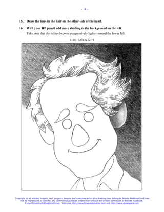- 14 -



   15.     Draw the lines in the hair on the other side of the head.

   16.     With your HB pencil add more shading to the background on the left.
           Take note that the values become progressively lighter toward the lower left.

                                                     ILLUSTRATION 02-19




Copyright to all articles, images, text, projects, lessons and exercises within this drawing class belong to Brenda Hoddinott and may
    not be reproduced or used for any commercial purposes whatsoever without the written permission of Brenda Hoddinott.
         E-mail bhoddinott@hoddinott.com Web sites http://www.finearteducation.com and http://www.drawspace.com
 