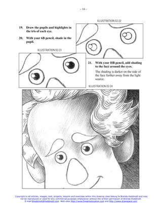 - 16 -



                                                                                  ILLUSTRATION 02-22

   19.     Draw the pupils and highlights in
           the iris of each eye.

   20.     With your 6B pencil, shade in the
           pupil.

                      ILLUSTRATION 02-23



                                                                          21.   With your HB pencil, add shading
                                                                                to the face around the eyes.
                                                                                The shading is darker on the side of
                                                                                the face further away from the light
                                                                                source.

                                                                          ILLUSTRATION 02-24




Copyright to all articles, images, text, projects, lessons and exercises within this drawing class belong to Brenda Hoddinott and may
    not be reproduced or used for any commercial purposes whatsoever without the written permission of Brenda Hoddinott.
         E-mail bhoddinott@hoddinott.com Web sites http://www.finearteducation.com and http://www.drawspace.com
 