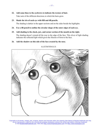 - 17 -



   22.     Add some lines to the eyebrows to indicate the texture of hair.
           Take note of the different directions in which the hairs grow.

   23.     Shade the iris of each eye with HB and 4B pencils.
           The shading is darker in the upper sections and on the sides beside the highlights.

   24.     Use a 4B pencil to outline the circular shape of the outer edges of each eye.

   25.     Add shading to the cheek, jaw, and corner section of the mouth on the right.
           The shading doesn’t extend all the way to the edge of the face. This sliver of light shading
           indicates the reflected light which gives the illusion of form to the face.

   26.     Add the shadow on this side of the face created by the nose.

                                                   ILLUSTRATION 02-25




Copyright to all articles, images, text, projects, lessons and exercises within this drawing class belong to Brenda Hoddinott and may
    not be reproduced or used for any commercial purposes whatsoever without the written permission of Brenda Hoddinott.
         E-mail bhoddinott@hoddinott.com Web sites http://www.finearteducation.com and http://www.drawspace.com
 