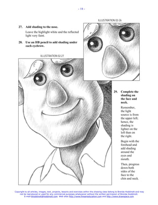 - 18 -



                                                                                     ILLUSTRATION 02-26

   27.     Add shading to the nose.
           Leave the highlight white and the reflected
           light very faint.

   28.     Use an HB pencil to add shading under
           each eyebrow.


                          ILLUSTRATION 02-27




                                                                                                     29.     Complete the
                                                                                                             shading on
                                                                                                             the face and
                                                                                                             neck.
                                                                                                             Remember,
                                                                                                             the light
                                                                                                             source is from
                                                                                                             the upper left;
                                                                                                             hence, the
                                                                                                             shading is
                                                                                                             lighter on the
                                                                                                             left than on
                                                                                                             the right.
                                                                                                             Begin with the
                                                                                                             forehead and
                                                                                                             add shading
                                                                                                             around the
                                                                                                             eyes and
                                                                                                             mouth.
                                                                                                             Then, progress
                                                                                                             down both
                                                                                                             sides of the
                                                                                                             face to the
                                                                                                             chin and neck.



Copyright to all articles, images, text, projects, lessons and exercises within this drawing class belong to Brenda Hoddinott and may
    not be reproduced or used for any commercial purposes whatsoever without the written permission of Brenda Hoddinott.
         E-mail bhoddinott@hoddinott.com Web sites http://www.finearteducation.com and http://www.drawspace.com
 