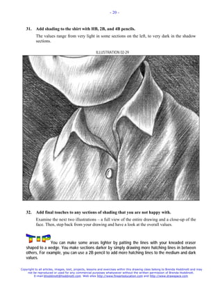 - 20 -



   31.     Add shading to the shirt with HB, 2B, and 4B pencils.
           The values range from very light in some sections on the left, to very dark in the shadow
           sections.

                                                       ILLUSTRATION 02-29




   32.     Add final touches to any sections of shading that you are not happy with.
           Examine the next two illustrations – a full view of the entire drawing and a close-up of the
           face. Then, step back from your drawing and have a look at the overall values.



                 You can make some areas lighter by patting the lines with your kneaded eraser
   shaped to a wedge. You make sections darker by simply drawing more hatching lines in between
   others, For example, you can use a 2B pencil to add more hatching lines to the medium and dark
   values.

Copyright to all articles, images, text, projects, lessons and exercises within this drawing class belong to Brenda Hoddinott and may
    not be reproduced or used for any commercial purposes whatsoever without the written permission of Brenda Hoddinott.
         E-mail bhoddinott@hoddinott.com Web sites http://www.finearteducation.com and http://www.drawspace.com
 