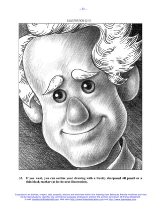 - 22 -



                                                    ILLUSTRATION 02-31




   33.     If you want, you can outline your drawing with a freshly sharpened 4B pencil or a
           thin black marker (as in the next illustration).


Copyright to all articles, images, text, projects, lessons and exercises within this drawing class belong to Brenda Hoddinott and may
    not be reproduced or used for any commercial purposes whatsoever without the written permission of Brenda Hoddinott.
         E-mail bhoddinott@hoddinott.com Web sites http://www.finearteducation.com and http://www.drawspace.com
 
