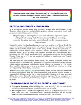 - 24 -




           Sign your name, write today’s date on the back of your drawing, and put a
          smile on your face! Then grab another piece of paper, choose another lesson
                                     and draw some more!




   BRENDA HODDINOTT - BIOGRAPHY
   As a self-educated teacher, visual artist, portraitist, forensic artist, and illustrator, Brenda
   Hoddinott utilizes diverse art media including graphite, technical pen, colored pencil, chalk
   pastel, charcoal, conté crayon, and oil paints.
           My philosophy on teaching art is to focus primarily on the enjoyment aspects
            while gently introducing the technical and academic. Hence, in creating a
          passion for the subject matter, the quest for knowledge also becomes enjoyable.
                                                       >Brenda Hoddinott<
   Born in St. John’s, Newfoundland, Brenda grew up in the small town of Corner Brook. She
   developed strong technical competencies with a personal commitment to self directed learning,
   and the aid of assorted “Learn to Draw” books. During Brenda’s twenty-five year career as a
   self-educated civilian forensic artist, numerous criminal investigation departments have
   employed Brenda’s skills, including Royal Canadian Mounted Police and municipal police
   departments. In 1992, Brenda was honored with a commendation from the Royal Canadian
   Mounted Police, and in 1994, she was awarded a Certificate of Membership from “Forensic
   Artists International”.
   Her home-based art career included graphic design, and teaching recreational drawing and
   painting classes. As supervisor of her community’s recreational art department, Brenda hired and
   trained teachers, and designed curriculum for several children’s art programs. In 1998, Brenda
   chose to end her eighteen-year career as an art educator in order to devote more time to writing,
   drawing, painting, and developing her websites.
   Drawspace http://www.drawspace.com incorporates her unique style and innovative approach to
   curriculum development. This site offers downloadable and printable drawing classes for
   students of all abilities from the age of eight through adult. Students of all ages, levels and
   abilities have praised the simple step-by-step instructional approach. This site is respected as a
   resource for fine art educators, home schooling programs, and educational facilities throughout
   the world.

   LEARN-TO-DRAW BOOKS BY BRENDA HODDINOTT
        Drawing for Dummies: Wiley Publishing, Inc., New, York, NY, this 336 page book is
        available on various websites and in major bookstores internationally.
        The Complete Idiot’s Guide to Drawing People: Winner of the Alpha-Penguin Book of the
        Year Award 2004, Alpha - Pearson Education – Macmillan, Indianapolis, IN, this 360 page
        book is available on various websites and in major bookstores internationally.

Copyright to all articles, images, text, projects, lessons and exercises within this drawing class belong to Brenda Hoddinott and may
    not be reproduced or used for any commercial purposes whatsoever without the written permission of Brenda Hoddinott.
         E-mail bhoddinott@hoddinott.com Web sites http://www.finearteducation.com and http://www.drawspace.com
 