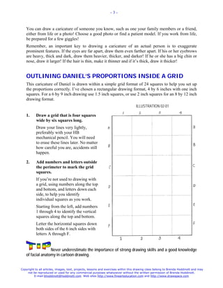 -3-



   You can draw a caricature of someone you know, such as one your family members or a friend,
   either from life or a photo! Choose a good photo or find a patient model. If you work from life,
   be prepared for a few giggles!
   Remember, an important key to drawing a caricature of an actual person is to exaggerate
   prominent features. If the eyes are far apart, draw them even farther apart. If his or her eyebrows
   are heavy, thick and dark, draw them heavier, thicker, and darker! If he or she has a big chin or
   nose, draw it larger! If the hair is thin, make it thinner and if it’s thick, draw it thicker!


   OUTLINING DANIEL’S PROPORTIONS INSIDE A GRID
   This caricature of Daniel is drawn within a simple grid format of 24 squares to help you set up
   the proportions correctly. I’ve chosen a rectangular drawing format, 4 by 6 inches with one inch
   squares. For a 6 by 9 inch drawing use 1.5 inch squares, or use 2 inch squares for an 8 by 12 inch
   drawing format.
                                                                                    ILLUSTRATION 02-01

   1.      Draw a grid that is four squares
           wide by six squares long.
           Draw your lines very lightly,
           preferably with your HB
           mechanical pencil. You will need
           to erase these lines later. No matter
           how careful you are, accidents still
           happen.

   2.      Add numbers and letters outside
           the perimeter to mark the grid
           squares.
           If you’re not used to drawing with
           a grid, using numbers along the top
           and bottom, and letters down each
           side, to help you identify
           individual squares as you work.
           Starting from the left, add numbers
           1 through 4 to identify the vertical
           squares along the top and bottom.
           Letter the horizontal squares down
           both sides of the 6 inch sides with
           letters A through F.


                  Never underestimate the importance of strong drawing skills and a good knowledge
   of facial anatomy in cartoon drawing.


Copyright to all articles, images, text, projects, lessons and exercises within this drawing class belong to Brenda Hoddinott and may
    not be reproduced or used for any commercial purposes whatsoever without the written permission of Brenda Hoddinott.
         E-mail bhoddinott@hoddinott.com Web sites http://www.finearteducation.com and http://www.drawspace.com
 