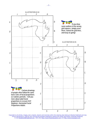 -5-



                            ILLUSTRATION 02-04




                                                                                                         If you draw
                                                                                          some outlines in the wrong
                                                                                          grid squares, simply erase
                                                                                          them, redraw the grid lines,
                                                                                          and keep on going!



                                                                                           ILLUSTRATION 02-05




                   Cartoon drawings
   of people often follow the same
   basic rules of facial proportions
   as realistic portraits. I tell you
   more about adult facial
   proportions in Lesson H-01
   Beginner: Horizontal Facial
   Proportions Adults.




Copyright to all articles, images, text, projects, lessons and exercises within this drawing class belong to Brenda Hoddinott and may
    not be reproduced or used for any commercial purposes whatsoever without the written permission of Brenda Hoddinott.
         E-mail bhoddinott@hoddinott.com Web sites http://www.finearteducation.com and http://www.drawspace.com
 