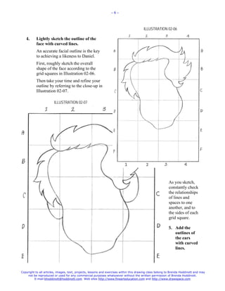 -6-



                                                                                        ILLUSTRATION 02-06

   4.      Lightly sketch the outline of the
           face with curved lines.
           An accurate facial outline is the key
           to achieving a likeness to Daniel.
           First, roughly sketch the overall
           shape of the face according to the
           grid squares in Illustration 02-06.
           Then take your time and refine your
           outline by referring to the close-up in
           Illustration 02-07.

                       ILLUSTRATION 02-07




                                                                                                          As you sketch,
                                                                                                          constantly check
                                                                                                          the relationships
                                                                                                          of lines and
                                                                                                          spaces to one
                                                                                                          another, and to
                                                                                                          the sides of each
                                                                                                          grid square.

                                                                                                          5. Add the
                                                                                                             outlines of
                                                                                                             the ears
                                                                                                             with curved
                                                                                                             lines.




Copyright to all articles, images, text, projects, lessons and exercises within this drawing class belong to Brenda Hoddinott and may
    not be reproduced or used for any commercial purposes whatsoever without the written permission of Brenda Hoddinott.
         E-mail bhoddinott@hoddinott.com Web sites http://www.finearteducation.com and http://www.drawspace.com
 