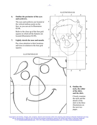 -7-



                                                                                      ILLUSTRATION 02-08

   6.      Outline the perimeter of the eyes
           and eyebrows.
           The eyes and eyebrows are located at
           the vertical midway point on the
           face, as you can see in Illustration
           02-08.
           Refer to the close up of the four grid
           squares in which all the features are
           located (Illustration 02-09).

   7.      Lightly sketch the nose and mouth.
           Pay close attention to their locations
           and sizes in relation to the four grid
           squares.


                       ILLUSTRATION 02-09




                                                                                                      8. Outline the
                                                                                                         neck, the collar
                                                                                                         of the shirt,
                                                                                                         and the shirt.
                                                                                                          Closely examine
                                                                                                          the neck and the
                                                                                                          details of the
                                                                                                          shirt in the three
                                                                                                          illustrations on
                                                                                                          the next two
                                                                                                          pages.


Copyright to all articles, images, text, projects, lessons and exercises within this drawing class belong to Brenda Hoddinott and may
    not be reproduced or used for any commercial purposes whatsoever without the written permission of Brenda Hoddinott.
         E-mail bhoddinott@hoddinott.com Web sites http://www.finearteducation.com and http://www.drawspace.com
 