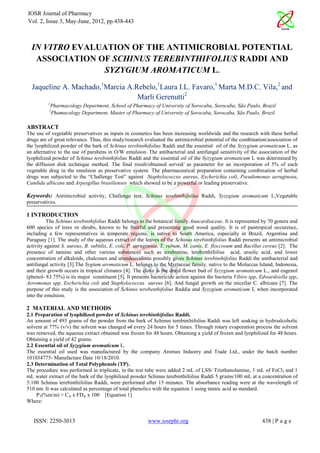 IOSR Journal of Pharmacy
Vol. 2, Issue 3, May-June, 2012, pp.438-443



  IN VITRO EVALUATION OF THE ANTIMICROBIAL POTENTIAL
   ASSOCIATION OF SCHINUS TEREBINTHIFOLIUS RADDI AND
                SYZYGIUM AROMATICUM L.
  Jaqueline A. Machado,1Marcia A.Rebelo,1Laura I.L. Favaro,1 Marta M.D.C. Vila,2 and
                                  Marli Gerenutti2
          1
           Pharmacology Department, School of Pharmacy of University of Sorocaba, Sorocaba, São Paulo, Brazil
          2
           Phamacology Department, Master of Pharmacy of University of Sorocaba, Sorocaba, São Paulo, Brazil

ABSTRACT
The use of vegetable preservatives as inputs in cosmetics has been increasing worldwide and the research with these herbal
drugs are of great relevance. Thus, this study/research evaluated the antimicrobial potential of the combination/association of
the lyophilized powder of the bark of Schinus terebinthifolius Raddi and the essential oil of the Syzygium aromaticum L. as
an alternative to the use of parabens in O/W emulsion. The antibacterial and antifungal sensitivity of the association of the
lyophilized powder of Schinus terebinthifolius Raddi and the essential oil of the Syzygium aromaticum L was determined by
the diffusion disk technique method. The final result/obtained served/ as parameter for an incorporation of 5% of each
vegetable drug in the emulsion as preservative system. The pharmaceutical preparation containing combination of herbal
drugs was subjected to the “Challenge Test” against Staphylococcus aureus, Escherichia coli, Pseudomonas aeruginosa,
Candida albicans and Arpesgillus brasilienses which showed to be a powerful or leading preservative.

Keywords: Antimicrobial activity, Challenge test, Schinus terebinthifolius Raddi, Syzygium aromaticum L,Vegetable
preservatives.

1 INTRODUCTION
          The Schinus terebinthifolius Raddi belongs to the botanical family Anacardiaceae. It is represented by 70 genera and
600 species of trees or shrubs, known to be fruitful and presenting good wood quality. It is of pantropical occurence,
including a few representatives in temperate regions, is native to South America, especially in Brazil, Argentina and
Paraguay [1]. The study of the aqueous extract of the leaves of the Schinus terebinthifolius Raddi presents an antimicrobial
activity against S. aureus, B. subtilis, E. coli, P. aeruginosa, T. rubum, M. canis, E. floccosum and Bacillus cereus [2]. The
presence of tannins and other various substances such as terebintine, terebinthifolius acid, ursolic acid, and lower
concentration of alkaloids, chalcones and urundeuvidinas possibly gives Schinus terebinthifolius Raddi the antibacterial and
antifungal activity [3].The Sygium aromaticum L. belongs to the Myrtaceae family, native to the Moluccas Island, Indonesia,
and their growth occurs in tropical climates [4]. The clove is the dried flower bud of Syzygium aromaticum L., and eugenol
(phenol- 83.75%) is its major constituent [5]. It presents bactericide action against the bacteria Vibiro spp, Edwardsiella spp,
Aeromonas spp, Escherichia coli and Staphylococcus aureus [6]. And fungal growth on the micellar C. albicans [7]. The
purpose of this study is the association of Schinus terebenthifolius Raddia and Syzygium aromaticum L when incorporated
into the emulsion.

2 MATERIAL AND METHODS
2.1 Preparation of lyophilized powder of Schinus terebinthifolius Raddi.
An amount of 493 grams of the powder from the bark of Schinus terebinthifolius Raddi was left soaking in hydroalcoholic
solvent at 77% (v/v) the solvent was changed of every 24 hours for 5 times. Through rotary evaporation process the solvent
was removed, the aqueous extract obtained was frozen for 48 hours. Obtaining a yield of frozen and lyophilized for 48 hours.
Obtaining a yield of 42 grams.
2.2 Essential oil of Syzygium aromaticum L.
The essential oil used was manufactured by the company Aromax Industry and Trade Ltd., under the batch number
101034775- Manufacture Date 10/18/2010.
2.3 Determination of Total Polyphenols (TP).
The procedure was performed in triplicate, in the test tube were added 2 mL of LSS/ Triethanolamine, 1 mL of FeCl 3 and 1
mL water extract of the bark of the lyophilized powder Schinus terebinthifolius Raddi 5 grams/100 mL at a concentration of
5:100 Schinus terebinthifolius Raddi, were performed after 15 minutes. The absorbance reading were at the wavelength of
510 nm. It was calculated as percentage of total phenolics with the equation 1 using tannic acid as standard.
    PT(%m/m) = CA x FDA x 100 [Equation 1]
Where:


   ISSN: 2250-3013                                       www.iosrphr.org                                       438 | P a g e
 