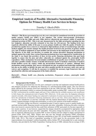 IOSR Journal of Pharmacy (IOSRPHR)
ISSN: 2250-3013, Vol. 2, Issue 4 (July2012), PP 84-96
www.iosrphr.org

 Empirical Analysis of Possible Alternative Sustainable Financing
      Options for Primary Health Care Services in Kenya

                                      Timothy C. Okech (PhD)
                 Chandaria School of Business, United States International University- Africa


Abstract––The Kenya government has over the years reiterated its commitment towards the provision of
quality primary health care (PHC) to her populace. The various macroeconomic performance
experienced in the late 1980s and early 1990s, however affected the government’s ability to sustain the
continued provision of PHC. This is not only demonstrated by the high out-of-pocket spending but also
low budgetary allocation currently estimated at less than ten (10) percent. The funding levels have
negatively affected the ability of the poor to access primary health care while the quality of health care
provided has equally been a concern as witnessed by high incidences of lack of essential drugs and other
medical supplies, low morale amongst the health personnel involved in the provision of primary health
care, lack of medical equipments in most facilities and skewness in the deployment of staff countrywide.
The objective of the study was therefore to examine the various alternative financing mechanisms to
mitigate against the trends, Since various financing mechanisms have been suggested for consideration. In
the study it was found that providers of these services prefer financing mechanisms that pool funds
together to ensure that the poor and other vulnerable are cushioned against the catastrophic health
expenditure. Other mechanisms favored included establishment of specific taxes to finance health care,
and where possible consider issuance of health infrastructure bonds to facilitate construction of modern
health facilities across the country within the decentralized framework of counties. Although these
mechanisms sound promising, their success will depend not only on political and leadership commitment
but also on the ability to identify the poor and where possible provide the necessary safety nets such as
waivers and exemptions. It will also be necessary to establish the necessary legal framework that will
spearhead the collection and management of the funds collected.

Keywords–– Primary health care, financing mechanisms, Prepayment schemes, catastrophic health
expenditures

                                        I.       INTRODUCTION
I.1     Background of the Problem
        The Kenya government has over the years continued to develop and implement national health policies
and strategies necessary for enhancing the financing of a well-functioning health system. This was however
partly affected by the economic down-turn experienced in the late 1980s and early 1990s. This in the process
affected the government‟s ability to continue providing public goods including PHC. Additionally, the demand
for PHC overstretched the available supply and soon it was evident that the available resources were insufficient
to fully finance the continued provision of quality PHC effectively. At the same time, the budgetary allocation
started to dwindle, while donor funding was subjected to realization of certain macroeconomic conditions. This
led to the introduction of alternative financing mechanisms such as user fees, whose main objective was cost
recovery. The introduction of user-fees coincided with the marked deterioration of health indicators in the
country, frequent shortages of drugs and commodities, as well as low retention of the health workforce.
          The policy change was however, considered pro-poor if used to improve access to quality health care,
and help reorient public financing towards serving poor and other vulnerables. Following the policy initiation,
there were however concerns that the fees could limit utilization of PHC particularly by the poor especially in
low income countries. It was however, argued that the charges should be accompanied by appropriate safety
nets that would caution the poor and other vulnerables. This policy change has however, over the years been
seen as negatively affecting access to quality PHC in terms of delays and also subject to sloppy management in
general (GoK, 2010, GoK, 2005). Studies show that user fees through out-of-pocket (OOP) expenditure
represent a major source of health care financing contributing at least 36% of total health expenditures (GoK,
2010; GoK, 2011). This kind of expenditure according to 2010 report by the government leads to the
impoverishment of an estimated 1 million households, while a further 39% of sick people fail to seek treatment.
Similarly, data provided by the Public Expenditure Tracking Survey of 2008, indicates that an average of 30%

                                                       84
 