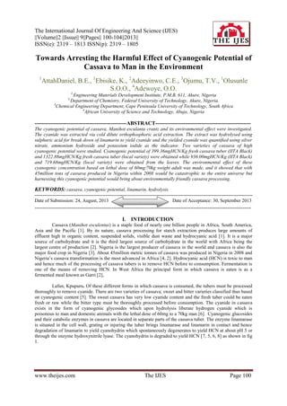 The International Journal Of Engineering And Science (IJES)
||Volume||2 ||Issue|| 9||Pages|| 100-104||2013||
ISSN(e): 2319 – 1813 ISSN(p): 2319 – 1805
www.theijes.com The IJES Page 100
Towards Arresting the Harmful Effect of Cyanogenic Potential of
Cassava to Man in the Environment
1
AttahDaniel, B.E., 1
Ebisike, K., 2
Adeeyinwo, C.E., 3
Ojumu, T.V., 1
Olusunle
S.O.O., 4
Adewoye, O.O.
1,
Engineering Materials Development Institute, P.M.B. 611, Akure, Nigeria
2,
Department of Chemistry, Federal University of Technology, Akure, Nigeria.
3
Chemical Engineering Department, Cape Peninsula University of Technology, South Africa
4
African University of Science and Technology, Abuja, Nigeria
----------------------------------------------------ABSTRACT------------------------------------------------------
The cyanogenic potential of cassava, Manihot esculanta crantz and its environmental effect were investigated.
The cyanide was extracted via cold dilute orthophosphoric acid extraction. The extract was hydrolysed using
sulphuric acid for break down of linamarin to yield cyanide and the yielded cyanide was quantified using silver
nitrate, ammonium hydroxide and potassium iodide as the indicator. Two varieties of cassava of high
cyanogenic potential were studied. Cyanogenic potential of 399.36mgHCN/Kg fresh cassava tuber (IITA Black)
and 1322.88mgHCN/Kg fresh cassava tuber (local variety) were obtained while 936.00mgHCN/Kg (IITA Black)
and 719.68mgHCN/Kg (local variety) were obtained from the leaves. The environmental effect of these
cyanogenic concentration based on lethal dose of 60mg/70kg weight adult was made, and it showed that with
45million tons of cassava produced in Nigeria within 2008 would be catastrophic to the entire universe but
harnessing this cyanogenic potential would bring about environmentally friendly cassava processing.
KEYWORDS: cassava, cyanogenic potential, linamarin, hydrolysis
----------------------------------------------------------------------------------------------------------------------------------------
Date of Submission: 24, August, 2013 Date of Acceptance: 30, September 2013
---------------------------------------------------------------------------------------------------------------------------------------
I. INTRODUCTION
Cassava (Manihot esculentus) is a staple food of nearly one billion people in Africa, South America,
Asia and the Pacific [1]. By its nature, cassava processing for starch extraction produces large amounts of
effluent high in organic content, suspended solids, visible dust waste and hydrocyanic acid [1]. It is a major
source of carbohydrate and it is the third largest source of carbohydrate in the world with Africa being the
largest centre of production [2]. Nigeria is the largest producer of cassava in the world and cassava is also the
major food crop in Nigeria [3]. About 45million metric tonnes of cassava was produced in Nigeria in 2008 and
Nigeria’s cassava transformation is the most advanced in Africa [4, 2]. Hydrocyanic acid (HCN) is toxic to man
and hence much of the processing of cassava tubers is to remove HCN before to consumption. Fermentation is
one of the means of removing HCN. In West Africa the principal form in which cassava is eaten is as a
fermented meal known as Garri [2],
Lafun, Kpupuru. Of these different forms in which cassava is consumed, the tubers must be processed
thoroughly to remove cyanide. There are two varieties of cassava; sweet and bitter varieties classified thus based
on cyanogenic content [5]. The sweet cassava has very low cyanide content and the fresh tuber could be eaten
fresh or raw while the bitter type must be thoroughly processed before consumption. The cyanide in cassava
exists in the form of cyanogenic glycosides which upon hydrolysis liberate hydrogen cyanide which is
poisonous to man and domestic animals with the lethal dose of 60mg to a 70kg man [6]. Cyanogenic glucosides
and their catabolic enzymes in cassava are located in separate parts of the cassava tuber. The enzyme linamarase
is situated in the cell wall, grating or injuring the tuber brings linamarase and linamarin in contact and hence
degradation of linamarin to yield cyanohydrin which spontaneously degenerates to yield HCN at about pH 5 or
through the enzyme hydroxynitrile lyase. The cyanohydrin is degraded to yield HCN [7, 5, 6, 8] as shown in fig
1.
 