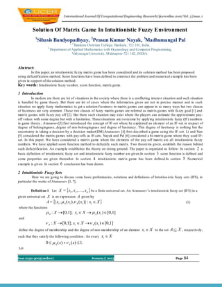 I nternational Journal Of Computational Engineering Research (ijceronline.com) Vol. 3 Issue. 1



          Solution Of Matrix Game In Intuitionistic Fuzzy Environment
            1
             Sibasis Bandyopadhyay, 2Prasun Kumar Nayak, 3Madhumangal Pal
                                      1, 2
                                         Bankura Christian College, Bankura, 722 101, India,
                      3
                          Department of Applied Mathematics with Oceanology and Co mputer Programming ,
                                        Vidyasagar University, M idnapore-721 102, INDIA.



Abstract:
         In this paper, an intuitionistic fu zzy matrix game has been considered and its solution method has been proposed
using defuzzification method. Score functions have been defined to construct the problem and numerical examp le has been
given in support of the solution method.
Key words: Intuitionistic fuzzy nu mber, score function, matrix game.

1 Introduction
          In modern era there are lot of situations in the society where there is a conflicting interest situation and such situation
is handled by game theory. But there are lot of cases where the informat ion given are not in precise manner and in such
situation we apply fuzzy mathematics to get a solution.Fuzziness in matrix games can appear in so man y ways but two classes
of fuzziness are very common. These two classes of fuzzy matrix games are referred as matrix games with fu zzy goal [1] and
matrix games with fu zzy pay off [2]. But there such situation may exist where the players can estimate the app roximate pay-
off values with some degree but with a hesitation. These situations are overcome by applying intuitionistic fuzzy (IF) numbers
in game theory.. Atanassov[3] first introduced the concept of IF-set where he explained an element of an IF -set in respect of
degree of belongingness, degree of non-belongingness and degree of hesitancy. This degree of hesitancy is nothing but the
uncertainty in taking a decision by a decision maker(DM).Atanassov [4] first described a game using the IF -set. Li and Nan
[5] considered the matrix games with pay-offs as IF-sets. Nayak and Pal [6] considered a bi-matrix game where they used IF-
set. In this paper, We have considered a matrix game where the elements of the pay -off matrix are all intuitionistic fu zzy
numbers. We have applied score function method to defuzzify such matrix. Two theorems given, establish the reason behind
such defuzzificat ion. An examp le establishes the theory on strong ground. The paper is organized as follow: In section 2 a
basic definition of intuitionistic fuzzy set and intuitionistic fuzzy number are given.In section 3 score function is defined and
some properties are given thereafter. In section 4 intuit ionistic matrix game has been defined.In section 5 Nu merical
example is given. In section 6 conclusion has been drawn.

2 Intuitionistic Fuzzy Sets
          Here we are going to discuss some basic preliminaries, notations and definitions of Intuition istic fuzzy sets (IFS), in
particular the works of Atanassov [3, 7].

         Definiti on 1 Let   X = x1 , x2 ,, xn  be a finite universal set. An Atanassov’s intuitionistic fuzzy set (IFS) in a
given universal set X is an exp ression A given by
                    A =  xi ,  A ( xi ), A ( xi ) : xi  X                                                        (1)
where the functions
                     A : X  [0,1]; xi  X   A ( xi ) [0,1]
and
                    A : X  [0,1]; xi  X  A ( xi ) [0,1]
define the degree of membership and the degree of non-membership of an element           xi  X to the set A  X , respectively,
such that they satisfy the following condition : for every   xi  X
                    0   A ( x)  A ( x)  1.
Let

Issn 2250-3005(online)                              January|| 201333                                             Page   84
 