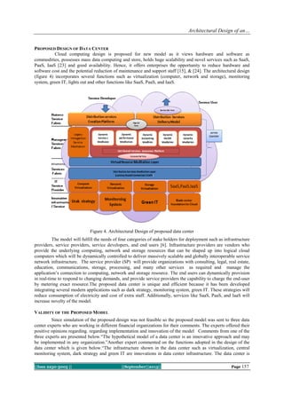 Architectural Design of an…
||Issn 2250-3005 || ||September||2013|| Page 157
PROPOSED DESIGN OF DATA CENTER
Cloud computing design is proposed for new model as it views hardware and software as
commodities, possesses mass data computing and store, holds huge scalability and novel services such as SaaS,
PaaS, IaaS [23] and good availability. Hence, it offers enterprises the opportunity to reduce hardware and
software cost and the potential reduction of maintenance and support staff [15], & [24]. The architectural design
(figure 4) incorporates several functions such as virtualization (computer, network and storage), monitoring
system, green IT, lights out and other functions like SaaS, PaaS, and IaaS.
Figure 4. Architectural Design of proposed data center
The model will fulfill the needs of four categories of stake holders for deployment such as infrastructure
providers, service providers, service developers, and end users [6]. Infrastructure providers are vendors who
provide the underlying computing, network and storage resources that can be shaped up into logical cloud
computers which will be dynamically controlled to deliver massively scalable and globally interoperable service
network infrastructure. The service provider (SP) will provide organizations with consulting, legal, real estate,
education, communications, storage, processing, and many other services as required and manage the
application‟s connection to computing, network and storage resource. The end users can dynamically provision
in real-time to respond to changing demands, and provide service providers the capability to charge the end-user
by metering exact resource.The proposed data center is unique and efficient because it has been developed
integrating several modern applications such as dark strategy, monitoring system, green IT. These strategies will
reduce consumption of electricity and cost of extra staff. Additionally, services like SaaS, PaaS, and IaaS will
increase novelty of the model.
VALIDITY OF THE PROPOSED MODEL
Since simulation of the proposed design was not feasible so the proposed model was sent to three data
center experts who are working in different financial organizations for their comments. The experts offered their
positive opinions regarding. regarding implementation and innovation of the model Comments from one of the
three experts are presented below.“The hypothetical model of a data center is an innovative approach and may
be implemented in any organization.”Another expert commented on the functions adopted in the design of the
data center which is given below.“The infrastructure shown in the data center such as virtualization, central
monitoring system, dark strategy and green IT are innovations in data center infrastructure. The data center is
 
