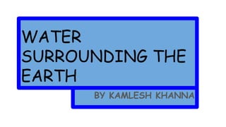 WATER
SURROUNDING THE
EARTH
BY KAMLESH KHANNA
 