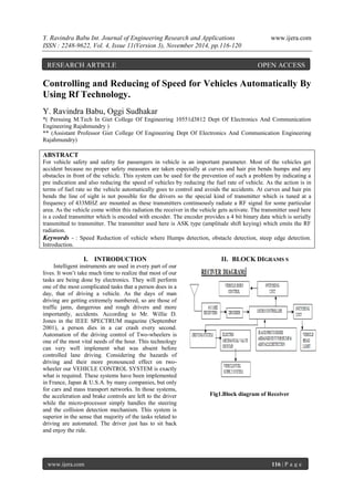 Y. Ravindra Babu Int. Journal of Engineering Research and Applications www.ijera.com 
ISSN : 2248-9622, Vol. 4, Issue 11(Version 3), November 2014, pp.116-120 
www.ijera.com 116 | P a g e 
Controlling and Reducing of Speed for Vehicles Automatically By 
Using Rf Technology. 
Y. Ravindra Babu, Oggi Sudhakar 
*( Persuing M.Tech In Giet College Of Engineering 10551d3812 Dept Of Electronics And Communication 
Engineering Rajahmundry ) 
** (Assistant Professor Giet College Of Engineering Dept Of Electronics And Communication Engineering 
Rajahmundry) 
ABSTRACT 
For vehicle safety and safety for passengers in vehicle is an important parameter. Most of the vehicles get 
accident because no proper safety measures are taken especially at curves and hair pin bends humps and any 
obstacles in front of the vehicle. This system can be used for the prevention of such a problem by indicating a 
pre indication and also reducing the speed of vehicles by reducing the fuel rate of vehicle. As the action is in 
terms of fuel rate so the vehicle automatically goes to control and avoids the accidents. At curves and hair pin 
bends the line of sight is not possible for the drivers so the special kind of transmitter which is tuned at a 
frequency of 433MHZ are mounted as these transmitters continuously radiate a RF signal for some particular 
area. As the vehicle come within this radiation the receiver in the vehicle gets activate. The transmitter used here 
is a coded transmitter which is encoded with encoder. The encoder provides a 4 bit binary data which is serially 
transmitted to transmitter. The transmitter used here is ASK type (amplitude shift keying) which emits the RF 
radiation. 
Keywords - : Speed Reduction of vehicle where Humps detection, obstacle detection, steep edge detection. 
Introduction. 
I. INTRODUCTION 
Intelligent instruments are used in every part of our 
lives. It won’t take much time to realize that most of our 
tasks are being done by electronics. They will perform 
one of the most complicated tasks that a person does in a 
day, that of driving a vehicle. As the days of man 
driving are getting extremely numbered, so are those of 
traffic jams, dangerous and rough drivers and more 
importantly, accidents. According to Mr. Willie D. 
Jones in the IEEE SPECTRUM magazine (September 
2001), a person dies in a car crash every second. 
Automation of the driving control of Two-wheelers is 
one of the most vital needs of the hour. This technology 
can very well implement what was absent before 
controlled lane driving. Considering the hazards of 
driving and their more pronounced effect on two-wheeler 
our VEHICLE CONTROL SYSTEM is exactly 
what is required. These systems have been implemented 
in France, Japan & U.S.A. by many companies, but only 
for cars and mass transport networks. In those systems, 
the acceleration and brake controls are left to the driver 
while the micro-processor simply handles the steering 
and the collision detection mechanism. This system is 
superior in the sense that majority of the tasks related to 
driving are automated. The driver just has to sit back 
and enjoy the ride. 
II. BLOCK DIGRAMS S 
Fig1.Block diagram of Receiver 
RESEARCH ARTICLE OPEN ACCESS 
 